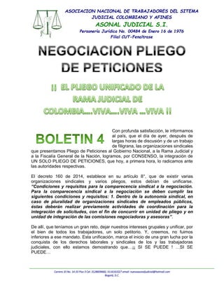 Carrera 10 No. 14-33 Piso 3 Cel: 3128609660, 3116161027 email: nuevoasonaljudicial@hotmail.com
Bogotá, D.C.
ASOCIACION NACIONAL DE TRABAJADORES DEL SITEMA
JUDICIAL COLOMBIANO Y AFINES
ASONAL JUDICIAL S.I.
Personería Jurídica No. 00484 de Enero 16 de 1976
Filial CUT-Fenaltrase
Con profunda satisfacción, le informamos
al país, que el día de ayer, después de
largas horas de discusión y de un trabajo
de filigrana, las organizaciones sindicales
que presentamos Pliego de Peticiones al Gobierno Nacional, a la Rama Judicial y
a la Fiscalía General de la Nación, logramos, por CONSENSO, la integración de
UN SOLO PLIEGO DE PETICIONES, que hoy, a primera hora, lo radicamos ante
las autoridades respectivas.
El decreto 160 de 2014, establece en su artículo 8°, que de existir varias
organizaciones sindicales y varios pliegos, estos debían de unificarse.
“Condiciones y requisitos para la comparecencia sindical a la negociación.
Para la comparecencia sindical a la negociación se deben cumplir las
siguientes condiciones y requisitos: 1. Dentro de la autonomía sindical, en
caso de pluralidad de organizaciones sindicales de empleados públicos,
éstas deberán realizar previamente actividades de coordinación para la
integración de solicitudes, con el fin de concurrir en unidad de pliego y en
unidad de integración de las comisiones negociadoras y asesoras”.
De allí, que teníamos un gran reto, dejar nuestros intereses grupales y unificar, por
el bien de todos los trabajadores, un solo petitorio. Y, creemos, no fuimos
inferiores a ese mandato. Esta unificación, marca el inicio de una gran lucha por la
conquista de los derechos laborales y sindicales de los y las trabajadoras
judiciales, con ello estamos demostrando que…¡¡ SI SE PUEDE ! …SI SE
PUEDE…
 