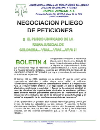 Carrera 10 No. 14-33 Piso 3 Cel: 3128609660, 3116161027 email: nuevoasonaljudicial@hotmail.com
Bogotá, D.C.
ASOCIACION NACIONAL DE TRABAJADORES DEL SITEMA
JUDICIAL COLOMBIANO Y AFINES
ASONAL JUDICIAL S.I.
Personería Jurídica No. 00484 de Enero 16 de 1976
Filial CUT-Fenaltrase
Con profunda satisfacción, le informamos
al país, que el día de ayer, después de
largas horas de discusión y de un trabajo
de filigrana, las organizaciones sindicales
que presentamos Pliego de Peticiones al Gobierno Nacional, a la Rama Judicial y
a la Fiscalía General de la Nación, logramos, por CONSENSO, la integración de
UN SOLO PLIEGO DE PETICIONES, que hoy, a primera hora, lo radicamos ante
las autoridades respectivas.
El decreto 160 de 2014, establece en su artículo 8°, que de existir varias
organizaciones sindicales y varios pliegos, estos debían de unificarse.
“Condiciones y requisitos para la comparecencia sindical a la negociación.
Para la comparecencia sindical a la negociación se deben cumplir las
siguientes condiciones y requisitos: 1. Dentro de la autonomía sindical, en
caso de pluralidad de organizaciones sindicales de empleados públicos,
éstas deberán realizar previamente actividades de coordinación para la
integración de solicitudes, con el fin de concurrir en unidad de pliego y en
unidad de integración de las comisiones negociadoras y asesoras”.
De allí, que teníamos un gran reto, dejar nuestros intereses grupales y unificar, por
el bien de todos los trabajadores, un solo petitorio. Y, creemos, no fuimos
inferiores a ese mandato. Esta unificación, marca el inicio de una gran lucha por la
conquista de los derechos laborales y sindicales de los y las trabajadoras
judiciales, con ello estamos demostrando que…¡¡ SI SE PUEDE ! …SI SE
PUEDE…
 