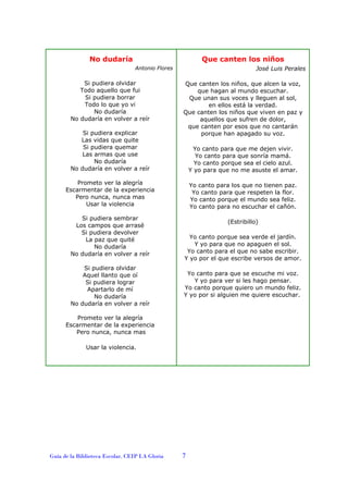 No dudaría

Que canten los niños
José Luis Perales

Antonio Flores

Si pudiera olvidar
Todo aquello que fui
Si pudiera borrar
Todo lo que yo vi
No dudaría
No dudaría en volver a reír
Si pudiera explicar
Las vidas que quite
Si pudiera quemar
Las armas que use
No dudaría
No dudaría en volver a reír

Que canten los niños, que alcen la voz,
que hagan al mundo escuchar.
Que unan sus voces y lleguen al sol,
en ellos está la verdad.
Que canten los niños que viven en paz y
aquellos que sufren de dolor,
que canten por esos que no cantarán
porque han apagado su voz.
Yo canto para que me dejen vivir.
Yo canto para que sonría mamá.
Yo canto porque sea el cielo azul.
Y yo para que no me asuste el amar.

Prometo ver la alegría
Escarmentar de la experiencia
Pero nunca, nunca mas
Usar la violencia
Si pudiera sembrar
Los campos que arrasé
Si pudiera devolver
La paz que quité
No dudaría
No dudaría en volver a reír
Si pudiera olvidar
Aquel llanto que oí
Si pudiera lograr
Apartarlo de mí
No dudaría
No dudaría en volver a reír

Yo canto para los que no tienen paz.
Yo canto para que respeten la flor.
Yo canto porque el mundo sea feliz.
Yo canto para no escuchar el cañón.
(Estribillo)
Yo canto porque sea verde el jardín.
Y yo para que no apaguen el sol.
Yo canto para el que no sabe escribir.
Y yo por el que escribe versos de amor.
Yo canto para que se escuche mi voz.
Y yo para ver si les hago pensar.
Yo canto porque quiero un mundo feliz.
Y yo por si alguien me quiere escuchar.

Prometo ver la alegría
Escarmentar de la experiencia
Pero nunca, nunca mas
Usar la violencia.

Guía de la Biblioteca Escolar. CEIP LA Gloria

7

 