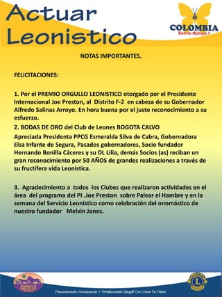 NOTAS IMPORTANTES.
FELICITACIONES:
1. Por el PREMIO ORGULLO LEONISTICO otorgado por el Presidente
Internacional Joe Preston, al Distrito F-2 en cabeza de su Gobernador
Alfredo Salinas Arroyo. En hora buena por el justo reconocimiento a su
esfuerzo.
2. BODAS DE ORO del Club de Leones BOGOTA CALVO
Apreciada Presidenta PPCG Esmeralda Silva de Cabra, Gobernadora
Elsa Infante de Segura, Pasados gobernadores, Socio fundador
Hernando Bonilla Cáceres y su DL Lilia, demás Socios (as) reciban un
gran reconocimiento por 50 AÑOS de grandes realizaciones a través de
su fructífera vida Leonística.
3. Agradecimiento a todos los Clubes que realizaron actividades en el
área del programa del PI .Joe Preston sobre Palear el Hambre y en la
semana del Servicio Leonístico como celebración del onomástico de
nuestro fundador Melvin Jones.
 