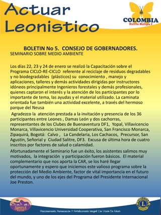 BOLETIN No 5. CONSEJO DE GOBERNADORES.
SEMINARIO SOBRE MEDIO AMBIENTE
Los días 22, 23 y 24 de enero se realizó la Capacitación sobre el
Programa CICLO-RE-CICLO referente al reciclaje de residuos degradables
y no biodegradables (plásticos) su conocimiento , manejo y
aplicaciones, talleres y demás actividades dirigidas por instructores
idóneos principalmente Ingenieros forestales y demás profesionales,
quienes captaron el interés y la atención de los participantes por lo
importante de tema, las ayudas y el material utilizado. La caminata
orientada fue también una actividad excelente, a través del hermoso
parque del Neusa
Agradezco la atención prestada a la invitación y presencia de los 36
participantes entre Leones , Damas León y dos cachorras,
representantes de los Clubes de Buenaventura DF1, Yopal, Villavicencio
Monarca, Villavicencio Universidad Cooperativa, San Francisco Monarca,
Zipaquirá, Bogotá: Calvo , La Candelaria, Los Cachacos, Precursor, San
Agustín, Señorial y Ciudad Salitre, DF3. Excusa de última hora de cuatro
inscritos por factores de salud o calamidad.
Afortunadamente el Seminario fue un éxito, los asistentes salimos muy
motivados, la integración y participación fueron básicos. El material
complementario que nos aporta la CAR, se los haré llegar
oportunamente y espero que iniciemos este valioso programa sobre la
protección del Medio Ambiente, factor de vital importancia en el futuro
del mundo, y uno de los ejes del Programa del Presidente Internacional
Joe Preston.
 