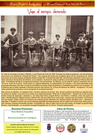 Museo Histórico Etnográfico - . - Museo Provincial de la Uva del Barco

   Museo                                 Viaje al tiempo detenido                                                          Histórico




El viaje en el tiempo nos lleva a Alhabia, a una Fiestas del Voto de 1928. Un grupo de niños se preparan con sus bicicletas
para correr una tradicional “Corrida de Cintas.” Las carreras de cintas eran un festejo típico de los programas de fiestas
patronales de muchos lugares de España desde el siglo XIV. A finales del siglo XIX las bicicletas empiezan a tomar parte en
estos concursos. En las Feria de Almería ya se incluyen carreras de cintas a caballo y en bicicleta en esos últimos años del
siglo. A mediados del XX se incorporarían también las motocicletas. En Alhabia, en los años 20, había la costumbre de cla-
var en el suelo de la plaza varios palos en lugares diferentes, se engalanaban con ramajes y de ellos sobresalía atada
perpendicularmente una caña a la que se enrollaban las cintas. Estas las pintaban o bordaban las jóvenes con el nombre de
la señorita que la había realizado y diversos motivos como flores. En la Feria de Almería de 1926 se recogieron” 59 cintas,
todas artísticamente pintadas y con la inscripción de la señorita donante”
Esta carrera en Alhabia, se celebró el día 1 de Julio, primero de los dos días de que costaban las fiestas en aquellos años.
La carrera se realizó, a las cinco de la tarde en la entonces llamada “Plaza de la Constitución.” Delante de la casa de Juan
Jurado vemos de izquierda a derecha a los niños Pepe Díaz, Joaquín Rivera, Luis Rivera ( mellizos, como dos gotas de
agua ), Serafín Romero, Miguel Jurado y Gabriel Gil. Los seis niños lucen unos trajes y gorras que sus madres les hicieron
para tal ocasión. Todos cubren sus cabezas con vistosas gorras. Blusones con amplios cuellos, pantalón corto , calcetines y
zapatillas. A Serafín lo vemos con una de aquellas zapatillas llamadas payesas, que se ataban con cintas hasta media pierna.
Julia Romero, hermana de Serafín contaba la habilidad de este al coger tres en una sola vuelta. La imagen la guarda Pepa
Romero– hija de Serafín- en un positivo en papel fotográfico de 8 x 10 cm. Formato tarjeta postal.

              Nuestros Visitantes                                                   Libro de Visitas
              Museo Histórico Etnográfico:                      “Hoy hemos ido a Terque y visto los museos. Allí nos han enseñado las
                                                                tareas de la uva. Nos han puesto un vídeo de nuestro pueblo y han sacado
                              1987                              a dos niños para un ejemplo y a una niña para otro ejemplo. Nos han di-
                                                                cho que el barril con las uvas iba hasta Almería y que se ponían capas de
        Museo Provincial de la Uva del Barco:                   serrín entre las uvas. Hemos hecho muchos juegos. Me lo he pasado muy
                                                                bien y ha sido muy chulo.”         Nati. 6º C.E.I.P. San Tesifón. Berja
                              1945

            ¿Cuándo visitar los Museos de Terque?
      Horario: Sábados, domingos y festivos de 12 a 14 horas.
      Fuera de este horario puede concertar una visita guiada
                   en el teléfono 950 64 33 00.
 