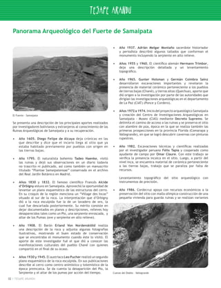 Panorama Arqueológico del Fuerte de Samaipata

                                                                          •	   Año 1937. Adrián Melgar Montaño sacerdote historiador
                                                                               y periodista describió algunos tallados que conforman el
                                                                               monumento incluyendo la serpiente en alto relieve.

                                                                          •	   Años 1955 y 1960. El científico alemán Hermann Trimbor,
                                                                               deja una descripción detallada y un levantamiento
                                                                               topográfico.

                                                                          •	   Año 1965. Gunter Holsman y Germán Coímbra Sainz
                                                                               desarrollaron excavaciones importantes y revelaron la
                                                                               presencia de material cerámico perteneciente a los pueblos
                                                                               de tierras bajas (Chané), y tierras altas (Quechua), aporte que
                                                                               dió origen a la investigación por parte de las autoridades que
                                                                               dirigían las investigaciones arqueológicas en el departamento
                                                                               de La Paz (CIAT) (Ponce y Cordero).

                                                                          •	   Años 1972 a 1974. Inicio del proyecto arqueológico Samaipata
     El Fuente - Samaipata                                                     y creación del Centro de Investigaciones Arqueológicas en
                                                                               Samaipata - Museo (CIAS) mediante Decreto Supremo. Se
     Se presenta una descripción de los principales aportes realizados         delimita el camino de acceso a las ruinas y se preserva el sitio
     por investigadores bolivianos y extranjeros al conocimiento de las        con alambre de púa, época en la que se realiza también las
     Ruinas Arqueológicas de Samaipata y a su recuperación.                    primeras prospecciones en la provincia Florida (Comarapa y
                                                                               Vallegrande), en que se logró descubrir cavernas con pinturas
     •	   Año 1605. Diego Felipe de Alcaya deja crónicas en las                rupestres.
          que describe y dice que el incario llega al sitio que ya
          estaba habitado previamente por pueblos con origen en           •	   Año 1982. Excavaciones técnicas y científicas realizadas
          las tierras bajas.                                                   por el investigador peruano Félix Tapia y cooperado como
                                                                               ayudante de campo por Omar Claure. Con este trabajo se
     •	   Año 1795. El naturalista bohemio Tadeo Haenke, visitó                verifica la presencia incaica en el sitio. Luego, a partir del
          las ruinas y dejó sus observaciones en un diario todavía             nivel inca, se encuentra material de cerámica perteneciente
          no trascrito ni publicado, así como también un manuscrito            a las tierras bajas, trabajo que se paraliza por falta de
          titulado “Plantae Samaipatensae” conservado en el archivo            recursos.
          del Real Jardín Botánico en Madrid.
                                                                               Levantamiento topográfico del sitio arqueológico con
     •	   Años 1830 y 1832. El famoso científico Francés Alcide                instrumentos de precisión.
          d’Orbigny estuvo en Samaipata. Aprovechó la oportunidad de
          levantar un plano esquemático de las estructuras del cerro.     •	   Año 1986. Cordecruz apoya con recursos económicos a la
          En su croquis de la región menciona un “Village des Incas”           preservación del sitio con malla olímpica-construcción de una
          situado al sur de la roca. La interpretación que d’Orbigny           pequeña vivienda para guarda ruinas y se realizan variantes
          dió a la roca esculpida fue la de un lavadero de oro, la
          cual fue descartada posteriormente. Su mérito consiste en
          dejar documentados en planos y descripciones, relieves hoy
          desaparecidos tales como un Pio, una serpiente enroscada, y
          altar de los Pumas (ave y serpiente en alto relieve).

     •	   Año 1908. El Barón Erland Von Nordenskiöld realiza
          una descripción de la roca y adjunta algunas fotografías
          ilustrativas, mostrando el buen estado de conservación
          que se encontraba el monumento cuando éste lo visitó. El
          aporte de este investigador fué el que dió a conocer las
          manifestaciones culturales del pueblo Chané con quienes
          compartió en el final de su ocaso.

     •	   Años 1930 y 1945. El austriaco Leo Pucher realizó un segundo
          plano esquemático de la roca esculpida. En sus publicaciones
          describe al cerro como centro animístico y totemístico de la
          época preincaica. Se da cuenta la desaparición del Pio, la
          Serpiente y el altar de los pumas por acción del tiempo.        Cuevas del Diablo - Vallegrande

02    TESAPE ARANDU
 