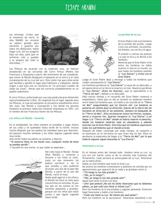 sus ofrendas. Creían que                                                                                 La pérdida de la Luz
al momento de morir, el
dios ÑANDÚ les enviaría                                                                                  El Gran Padre creó a los hombres
un pájaro grande para                                                                                    de la semilla del puribe. Luego
elevarlos y guiarlos por                                                                                 creó a los animales, las plantas,
sobre los obstáculos, hasta                                                                              los árboles, los cerros y el agua.
llegar a él. Así los acogería
bajo sus alas, para que no                                                                               Él enseñó a cultivar las plantas
sufrieran más y queden                                                                                   y a usar el arco y la flecha a los
a su amparo por toda la                                                                                  hombres.
eternidad...”                                                                                            Mientras que el Gran Padre vivió
                                                                                                         entre los hombres no había
Los Piñocas de acuerdo con la tradición oral, se habrían                                                 muerte ni mal en el mundo, ya
establecido en las cercanías del Cerro Yiritux (Piedra San                                               que todos los hombres poseían
Francisco) y Puquioma a partir del testimonio de sus cazadores,                                          la “Luz Eterna” y vivían con el
que vieron al Ñandú (Nupayaré o Upayaré) en la tierra y el cielo                                         Gran Padre.
(constelación de la cruz del sur). Esta visión fue para ellos señal   Luego el Gran Padre dejó y encargó a todos los hombres que
que bendijo y aprobó el lugar para habitarlo y trabajarlo, dando      cuiden celosamente la “Luz Eterna”.
origen a que esta ave se convierta en “el principio creador de        Los hombres perdieron la “Luz Eterna” a causa de un descuido, y
todas las cosas”. Hecho que los convirtió probablemente en un         así aparecieron en la tierra la muerte y el mal. Nosotros perdimos
pueblo sedentario.                                                    la “Luz Eterna” -dicen los Guarasú-, que es equivalente a la
                                                                      “Tierra sin mal”, debido a un descuido.
El cerro Yiritux conformado por una sola piedra de gran dimensión     Pasó mucho tiempo y el recuerdo del Gran Padre comenzó a
(aproximadamente 2,5km. de longitud) fue el lugar sagrado para        empalidecer, hasta que un día se levantó un poderoso hombre
los Piñocas, el cual actualmente se encuentra equidistante entre      entre todos los hombres que, les habló y les recordó de la “Tierra
San Juan, San Ramón y Concepción y fue donde los jesuitas             sin Mal” asegurándoles que los llevaría allí. Los hombres se
fundaron la primera reducción misional chiquitana en 1691, con        pusieron en camino bajo su dirección, fueron de la tierra del sol
el nombre de San Francisco Xavier de los Piñocas.                     naciente en dirección al sol poniente, siempre en búsqueda de
                                                                      la “Tierra sin Mal”. Ellos atravesaron vastos territorios, estepas,
                                                                      selvas y cruzaron ríos. Querían recuperar la “Luz Eterna” y así
Los niños y el Ñandú – Guraníes
                                                                      llegar a la “Tierra sin Mal” donde no habría muerte ni penurias,
                                                                      donde los hombres tendrían todo en abundancia y además
En la antigüedad, los niños siempre se juntaban a jugar afuera        estarían con el Gran Padre. Esto hizo que los hombres soportaran
de sus casas y se quedaban hasta tarde de la noche, incluso           todos los sufrimientos que el mundo provee.
mucho después que sus padres los llamaban para que duerman.           Después de haber caminado por largo tiempo, se cansaron y
Así pasaron muchas semanas y los niños seguían jugando hasta          se asentaron en el territorio en que viven hoy en día. Ellos no
muy tarde.                                                            perdieron la esperanza de llegar a la “Tierra sin Mal” por lo que
Una noche todos los padres se juntaron y dijeron:                     todavía algunos siguen buscando la “Luz Eterna”.
-“Si nuestros hijos no nos hacen caso, cualquier noche de estas
se pueden perder”.
                                                                      Yaneramai y la Luz
-Y sucedió en una noche, lo que nadie se esperaba-.
                                  Del cielo bajó el Ñandú -Tumpa      En el tiempo antes del tiempo todo hombre tenía su Luz. La
                                  (Dios Ñandú) y comenzó a            Luz era tan fuerte como la de la estrella más luminosa del
                                  llevarse a los niños al cielo,      firmamento. Cada persona se preocupaba de su Luz; Yaneramai
                                  justo en ese momento los            así lo había dicho.
                                  padres corrieron a ver lo           Había un solo hombre que tenía la Gran Luz.
                                  que sucedía y sólo pudieron         De pronto los hombres comenzaron a pelearse sin sentido por un
                                  alcanzar una uña de la pata del     egocentrismo que apareció de la nada y se gritaban entre sí:
                                  Ñandú; a partir de la uña del       -“!Yo tengo la luz más grande!”;
                                  Ñandú, nació el maíz.               -“!No, yo la tengo!”;
                                  Nadie pudo agarrar a los niños y    -“!No, yo tengo la luz más grande aún!”.
                                  el Ñandú los llevó al cielo para    Aquel que tenía la Gran Luz dijo:
                                  convertirlos en estrellas. Es por   -“¿Por qué pelean? ¿No nos ha dicho Yaneramai que no debemos
                                  eso que en las noches se ven        pelear, ya que cada uno tiene la misma Luz?”.
                                  estrellas pequeñas y grandes,       Pero los hombres no le escuchaban y seguían peleando. Entonces
                                  porque son los niños que están      llegó Yaneramai y habló a los hombres:
                                  juntos y que siguen jugando         -“Cada uno tiene su Luz. No tienen por qué pelear”.
                                  hasta tarde.                        Pero los hombres no le escucharon. Yaneramai abandonó a los
                                                                                                                          TESAPE ARANDU       05
 