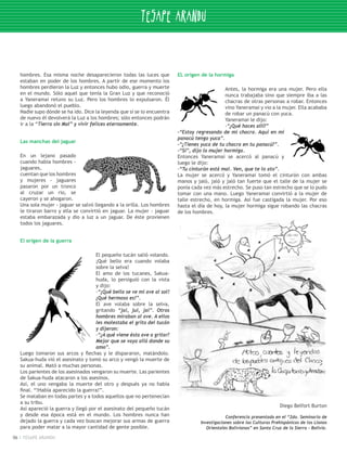 hombres. Esa misma noche desaparecieron todas las luces que           EL origen de la hormiga
     estaban en poder de los hombres. A partir de ese momento los
     hombres perdieron la Luz y entonces hubo odio, guerra y muerte                             Antes, la hormiga era una mujer. Pero ella
     en el mundo. Sólo aquel que tenía la Gran Luz y que reconoció                              nunca trabajaba sino que siempre iba a las
     a Yaneramai retuvo su Luz. Pero los hombres lo expulsaron. Él                              chacras de otras personas a robar. Entonces
     luego abandonó el pueblo.                                                                  vino Yaneramai y vio a la mujer. Ella acababa
     Nadie supo dónde se ha ido. Dice la leyenda que si se lo encuentra                         de robar un panacú con yuca.
     de nuevo él devolverá la Luz a los hombres; sólo entonces podrán                           Yaneramai le dijo:
     ir a la “Tierra sin Mal” y vivir felices eternamente.                                      -“¿Qué haces allí?”
                                                                           -“Estoy regresando de mi chacra. Aquí en mi
                                                                           panacú tengo yuca”.
     Las manchas del jaguar
                                                                           -“¿Tienes yuca de tu chacra en tu panacú?”.
                                                                           -“Sí”, dijo la mujer hormiga.
     En un lejano pasado                                                   Entonces Yaneramai se acercó al panacú y
     cuando había hombres -                                                luego le dijo:
     jaguares, 	                                                           -“Tu cinturón está mal. Ven, que te lo ato”.
     cuentan que los hombres                                               La mujer se acercó y Yaneramai tomó el cinturón con ambas
     y mujeres - jaguares                                                  manos y jaló, jaló y jaló tan fuerte que el talle de la mujer se
     pasaron por un tronco                                                 ponía cada vez más estrecho. Se puso tan estrecho que se lo pudo
     al cruzar un rio, se                                                  tomar con una mano. Luego Yaneramai convirtió a la mujer de
     cayeron y se ahogaron.                                                talle estrecho, en hormiga. Así fue castigada la mujer. Por eso
     Una sola mujer - jaguar se salvó llegando a la orilla. Los hombres    hasta el día de hoy, la mujer hormiga sigue robando las chacras
     le tiraron barro y ella se convirtió en jaguar. La mujer - jaguar     de los hombres.
     estaba embarazada y dio a luz a un jaguar. De éste provienen
     todos los jaguares.


     El origen de la guerra

                                       El pequeño tucán salió volando.
                                       ¡Qué bello era cuando volaba
                                       sobre la selva!
                                       El amo de los tucanes, Sakua-
                                       huda, lo persiguió con la vista
                                       y dijo:
                                       -“¡Qué bella se ve mi ave al sol!
                                       ¡Qué hermoso es!”.
                                       El ave volaba sobre la selva,
                                       gritando “jai, jui, jai”. Otros
                                       hombres miraban al ave. A ellos
                                       les molestaba el grito del tucán
                                       y dijeron:
                                       -“¿A qué viene ésta ave a gritar?
                                       Mejor que se vaya allá donde su
                                       amo”.
     Luego tomaron sus arcos y flechas y le dispararon, matándolo.
     Sakua-huda vió el asesinato y tomó su arco y vengó la muerte de
     su animal. Mató a muchas personas.
     Los parientes de los asesinados vengaron su muerte. Las parientes
     de Sakua-huda atacaron a los asesinos.
     Así, el uno vengaba la muerte del otro y después ya no había
     final. “!Había aparecido la guerra!”.
     Se mataban en todas partes y a todos aquellos que no pertenecían
     a su tribu.
                                                                                                                            Diego Belfort Burton
     Así apareció la guerra y llegó por el asesinato del pequeño tucán
     y desde esa época está en el mundo. Los hombres nunca han                                   Conferencia presentada en el “2do. Seminario de
     dejado la guerra y cada vez buscan mejorar sus armas de guerra                  Investigaciones sobre las Culturas Prehispánicas de los Llanos
     para poder matar a la mayor cantidad de gente posible.                             Orientales Bolivianos” en Santa Cruz de la Sierra - Bolivia.

06    TESAPE ARANDU
 