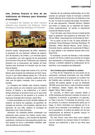 BOLETÍN INFORMATIVO DE NUEVA CANARIAS Nº 5
NORTE Y CENTRO
Inés Jiménez financia la feria de las
tradiciones de Artenara para dinamizar
el municipio
La consejera del Cabildo de Gran Canaria
adelanta que actuarán Los Gofiones, Yeray
Rodríguez y Domingo Rodríguez ‘El Colorado’
Cochino asado, descamisada de piñas, artesanía,
la actuación de Los Gofiones, talleres de elabora-
ción de escobas y de ordeño, y un mercado agríco-
la y ganadero, son solo algunas de las propuestas
de la primera Feria de las Tradiciones que organiza
Artenara con la financiación del Cabildo de Gran
Canaria para dinamizar el municipio tras los incen-
dios de agosto.
El casco urbano acoge este evento el 8 y el 9 de
febrero para ensalzar las tradiciones de Gran Cana-
ria por lo que habrá talleres desde las 11.00 de la
mañana para aprender a elaborar aceite de almen-
dras, pan de papas, mazapán, miel y quesos arte-
sanales.
La consejera del Cabildo Inés Jiménez destacó
que este evento es una invitación para entender la
música, el folclore y las tradiciones y al mismo
tiempo dinamizar el comercio local, por lo que invitó
a subir el próximo fin de semana a la cumbre, al
igual que el alcalde del municipio, Jesús Díaz.
A estas actividades se suman también talleres de
cestería, de locería de Lugarejos, de ganchillo, de
recogida de pinocha y de esquilado, además de la
figuración de una trilla, destacó la concejala de
Desarrollo Local, Yaiza Quintana.
Asimismo, los visitantes podrán contemplar una
exposición para conocer los medios contra incen-
dios actuales y antiguos, y una muestra de deportes
autóctonos, mientras los más pequeños podrán rea-
lizar paseos en burro y actividades infantiles, ade-
más de disfrutar de hinchables.
Además de las prácticas tradicionales de la Isla,
quienes se acerquen hasta el municipio cumbrero
podrán disfrutar de la música de Los Gofiones el día
8 a las 13 horas en la plaza del pueblo. El presiden-
te de esta agrupación, Oswaldo Moreno, destacó
que harán un repaso por su repertorio de inspira-
ciones sudamericanas, sin perder la importancia
musical del folclore canario.
Y por otro lado, ese mismo día por la tarde tendrá
lugar la grabación del programa de televisión ‘No-
che de Taifas’, amenizado por la Parranda de Teror.
Por su parte, el día 9 a las 12 horas actuarán el
verseador Yeray Rodríguez, Domingo Rodríguez ‘El
Colorado’, Pedro Manuel Afonso, Javier Cerpa y
Fernando García, además de la parranda El Mejun-
je, para deleitar a los visitantes durante esta nove-
dosa Feria.
El verseador, oriundo de Artenara, invitó también
a acudir a la Feria y explicó que actuará con amigos
que representan a Fuerteventura, La Palma y Gran
Canaria, y también adelantó la colaboración de Gi-
sela Rino, una verseadora de Valsequillo.
Una iniciativa para revitalizar la cumbre
La Feria de las Tradiciones es una acción de di-
namización comercial financiada con casi 50.000
euros y enmarcada en el programa ‘La cumbre vive’
del Cabildo para revitalizar la cumbre tras los in-
cendios del pasado agosto, al que ha destinado
300.000 euros para llevar a cabo iniciativas también
en Valleseco, Gáldar, Tejeda, San Mateo, Guía,
Agaete, Moya, Telde e Ingenio.
En concreto, el último gran incendio afectó a
4.000 hectáreas de Artenara y también al turismo, la
hostelería, el comercio, la ganadería y la agricultu-
ra. Pese a que las 17 empresas de servicios y sec-
tor primario no sufrieron directamente daños por el
fuego, sí vieron mermados sus ingresos por la re-
ducción de la actividad y los desalojos. En el caso
de los ganaderos, la quema de pastos con los que
habitualmente se alimenta el ganado supuso un
coste extra para la actividad.
Por ese motivo, esta Feria tiene como objetivo
que la ciudadanía se acerque hasta el municipio a
conocer sus tradiciones y todo lo que tiene para
ofrecer.
 