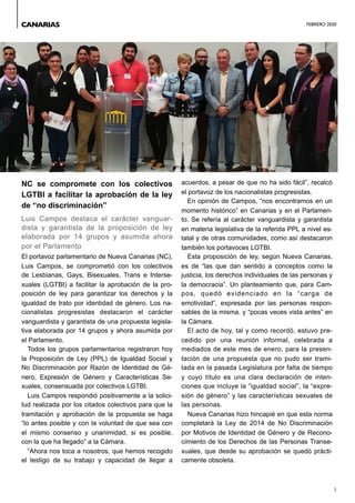 FEBRERO 2020
3
NC se compromete con los colectivos
LGTBI a facilitar la aprobación de la ley
de “no discriminación”
Luis Campos destaca el carácter vanguar-
dista y garantista de la proposición de ley
elaborada por 14 grupos y asumida ahora
por el Parlamento
El portavoz parlamentario de Nueva Canarias (NC),
Luis Campos, se comprometió con los colectivos
de Lesbianas, Gays, Bisexuales, Trans e Interse-
xuales (LGTBI) a facilitar la aprobación de la pro-
posición de ley para garantizar los derechos y la
igualdad de trato por identidad de género. Los na-
cionalistas progresistas destacaron el carácter
vanguardista y garantista de una propuesta legisla-
tiva elaborada por 14 grupos y ahora asumida por
el Parlamento.
Todos los grupos parlamentarios registraron hoy
la Proposición de Ley (PPL) de Igualdad Social y
No Discriminación por Razón de Identidad de Gé-
nero, Expresión de Género y Características Se-
xuales, consensuada por colectivos LGTBI.
Luis Campos respondió positivamente a la solici-
tud realizada por los citados colectivos para que la
tramitación y aprobación de la propuesta se haga
“lo antes posible y con la voluntad de que sea con
el mismo consenso y unanimidad, si es posible,
con la que ha llegado” a la Cámara.
“Ahora nos toca a nosotros, que hemos recogido
el testigo de su trabajo y capacidad de llegar a
acuerdos, a pesar de que no ha sido fácil”, recalcó
el portavoz de los nacionalistas progresistas.
En opinión de Campos, “nos encontramos en un
momento histórico” en Canarias y en el Parlamen-
to. Se refería al carácter vanguardista y garantista
en materia legislativa de la referida PPL a nivel es-
tatal y de otras comunidades, como así destacaron
también los portavoces LGTBI.
Esta proposición de ley, según Nueva Canarias,
es de “las que dan sentido a conceptos como la
justicia, los derechos individuales de las personas y
la democracia”. Un planteamiento que, para Cam-
pos, quedó evidenciado en la “carga de
emotividad”, expresada por las personas respon-
sables de la misma, y “pocas veces vista antes” en
la Cámara.
El acto de hoy, tal y como recordó, estuvo pre-
cedido por una reunión informal, celebrada a
mediados de este mes de enero, para la presen-
tación de una propuesta que no pudo ser trami-
tada en la pasada Legislatura por falta de tiempo
y cuyo título es una clara declaración de inten-
ciones que incluye la “igualdad social”, la “expre-
sión de género” y las características sexuales de
las personas.
Nueva Canarias hizo hincapié en que esta norma
completará la Ley de 2014 de No Discriminación
por Motivos de Identidad de Género y de Recono-
cimiento de los Derechos de las Personas Transe-
xuales, que desde su aprobación se quedó prácti-
camente obsoleta.
CANARIAS
 