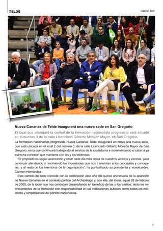 FEBRERO 2020
31
Nueva Canarias de Telde inaugurará una nueva sede en San Gregorio
El local que albergará la central de la formación nacionalista progresista está situado
en el número 3 de la calle Licenciado Gilberto Monzón Mayor, en San Gregorio
La formación nacionalista progresista Nueva Canarias Telde inaugurará en breve una nueva sede,
que está ubicada en el local 2 del número 3, de la calle Licenciado Gilberto Monzón Mayor de San
Gregorio, en la que continuará trabajando al servicio de la ciudadanía e incrementando si cabe la ya
estrecha conexión que mantiene con las y los teldenses.
“El propósito es seguir avanzando y estar cada día más cerca de nuestros vecinos y vecinas, para
continuar atendiendo y resolviendo las inquietudes que nos transmitan a los concejales y conceja-
las, y al resto de los miembros de la organización”, ha puntualizado su presidenta y vicealcaldes,
Carmen Hernández.
Este cambio de sede coincide con la celebración este año del quince aniversario de la aparición
de Nueva Canarias en el contexto político del Archipiélago y, con ella, del inicio, aquel 26 de febrero
de 2005, de la labor que hoy continúan desarrollando en beneficio de las y los isleños, tanto los re-
presentantes de la formación con responsabilidad en las instituciones públicas como todos los mili-
tantes y simpatizantes del partido nacionalista.
TELDE
 