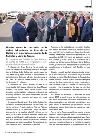 BOLETÍN INFORMATIVO DE NUEVA CANARIAS Nº 5
Morales revisa la conclusión de la
mejora del polígono de Cruz de La
Gallina y en las próximas semanas la de
Salinetas y Lomo La Francia
El presidente del Cabildo de Gran Canaria,
el alcalde de Telde y los empresarios com-
prueban los trabajos realizados
El Cabildo de Gran Canaria ha concluido las
obras de mejora del asfaltado y de aceras en el po-
lígono de Cruz de La Gallina con una inversión de
368.000 euros y prevé culminar la repavimentación
del polígono de Salinetas a finales de este mes y el
de Lomo La Francia a finales de marzo, a los que
ha destinado 1,1 millones.
El presidente del Cabildo, Antonio Morales, el di-
rector insular de Industria y Comercio, José Manuel
Gabella, y el alcalde Telde, Héctor Suárez, com-
probaron hoy los trabajos realizados en Cruz de La
Gallina y Salinetas, dos áreas industriales de este
municipio que han renovado su imagen con estas
actuaciones.
En concreto, las obras en Cruz de La Gallina han
consistido en la mejora del firme de las calles Fer-
nando Llanera y Franchy, Antonio Ruiz de Padrón,
General Bravo y un tramo del Cortijo de Belén,
además de la vía paralela a la GC-100 que era de
tierra y que ha sido asfaltada. También ha sido me-
jorada la señalización vial horizontal y vertical, y
han sido instalados pasos de peatones sobreele-
vados para que sean accesibles. Se ha actuado en
una superficie de 13.200 metros cuadrados.
Además, se ha realizado una reposición de algu-
nos tramos de aceras, en las que han sido sustitui-
dos casi 600 metros cuadrados de pavimento dete-
riorado. También se ha colocado bordillos en la vía
paralela a la GC-100, como así pudieron compro-
bar Morales y Suárez junto a la presidenta de la
entidad de conservación Cortieco, María Dolores
Lasso, y empresarios de esta zona de Jinámar, que
agradecieron la implicación del Cabildo en este
cambio.
Morales recordó que la Institución insular encar-
gó al inicio del pasado mandato un diagnóstico que
dio lugar al primer Plan Estratégico de Áreas Indus-
triales de Gran Canaria, que ha marcado la hoja de
ruta de las intervenciones en varios municipios y
que ha contado con la colaboración de los ayunta-
mientos y los empresarios, lo que ha permitido
también que se creen entes de conservación en los
polígonos.
El Cabildo ha destinado 12 millones de euros
desde 2017 a una treintena de intervenciones en
las zonas industriales de Gran Canaria como nú-
cleos generadores de actividad económica y em-
pleo, detalló el presidente, ya que muchas de ellas
estaban en estado deplorable por carecer de inver-
sión desde 2009.
Por su parte, Suárez apuntó que desde el Ayun-
tamiento han trabajado de forma coordinada con el
Cabildo para mejorar estas áreas industriales, fuen-
te de actividad económica que ofrecen además
servicios complementarios a la ciudadanía. Agregó
que es primordial mejorar la competitividad de las
TELDE
 