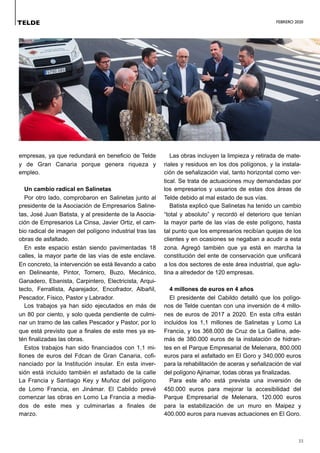 FEBRERO 2020
33
empresas, ya que redundará en beneficio de Telde
y de Gran Canaria porque genera riqueza y
empleo.
Un cambio radical en Salinetas
Por otro lado, comprobaron en Salinetas junto al
presidente de la Asociación de Empresarios Saline-
tas, José Juan Batista, y al presidente de la Asocia-
ción de Empresarios La Cinsa, Javier Ortiz, el cam-
bio radical de imagen del polígono industrial tras las
obras de asfaltado.
En este espacio están siendo pavimentadas 18
calles, la mayor parte de las vías de este enclave.
En concreto, la intervención se está llevando a cabo
en Delineante, Pintor, Tornero, Buzo, Mecánico,
Ganadero, Ebanista, Carpintero, Electricista, Arqui-
tecto, Ferrallista, Aparejador, Encofrador, Albañil,
Pescador, Físico, Pastor y Labrador.
Los trabajos ya han sido ejecutados en más de
un 80 por ciento, y solo queda pendiente de culmi-
nar un tramo de las calles Pescador y Pastor, por lo
que está previsto que a finales de este mes ya es-
tén finalizadas las obras.
Estos trabajos han sido financiados con 1,1 mi-
llones de euros del Fdcan de Gran Canaria, cofi-
nanciado por la Institución insular. En esta inver-
sión está incluido también el asfaltado de la calle
La Francia y Santiago Key y Muñoz del polígono
de Lomo Francia, en Jinámar. El Cabildo prevé
comenzar las obras en Lomo La Francia a media-
dos de este mes y culminarlas a finales de
marzo.
Las obras incluyen la limpieza y retirada de mate-
riales y residuos en los dos polígonos, y la instala-
ción de señalización vial, tanto horizontal como ver-
tical. Se trata de actuaciones muy demandadas por
los empresarios y usuarios de estas dos áreas de
Telde debido al mal estado de sus vías.
Batista explicó que Salinetas ha tenido un cambio
“total y absoluto” y recordó el deterioro que tenían
la mayor parte de las vías de este polígono, hasta
tal punto que los empresarios recibían quejas de los
clientes y en ocasiones se negaban a acudir a esta
zona. Agregó también que ya está en marcha la
constitución del ente de conservación que unificará
a los dos sectores de este área industrial, que aglu-
tina a alrededor de 120 empresas.
4 millones de euros en 4 años
El presidente del Cabildo detalló que los polígo-
nos de Telde cuentan con una inversión de 4 millo-
nes de euros de 2017 a 2020. En esta cifra están
incluidos los 1,1 millones de Salinetas y Lomo La
Francia, y los 368.000 de Cruz de La Gallina, ade-
más de 380.000 euros de la instalación de hidran-
tes en el Parque Empresarial de Melenara, 800.000
euros para el asfaltado en El Goro y 340.000 euros
para la rehabilitación de aceras y señalización de vial
del polígono Ajinamar, todas obras ya finalizadas.
Para este año está prevista una inversión de
450.000 euros para mejorar la accesibilidad del
Parque Empresarial de Melenara, 120.000 euros
para la estabilización de un muro en Maipez y
400.000 euros para nuevas actuaciones en El Goro.
TELDE
 