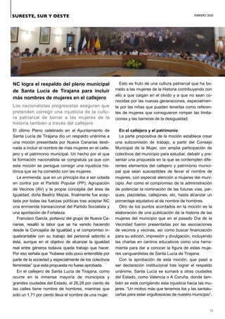 FEBRERO 2020
35
NC logra el respaldo del pleno municipal
de Santa Lucía de Tirajana para incluir
más nombres de mujeres en el callejero
Los nacionalistas progresistas aseguran que
pretenden corregir una injusticia de la cultu-
ra patriarcal de borrar a las mujeres de la
historia también a través del callejero
El último Pleno celebrado en el Ayuntamiento de
Santa Lucía de Tirajana dio un respaldo unánime a
una moción presentada por Nueva Canarias desti-
nada a incluir el nombre de más mujeres en el calle-
jero y el patrimonio municipal. Un hecho por el que
la formación nacionalista se congratula ya que con
esta moción se persigue corregir una injusticia his-
tórica que se ha cometido con las mujeres.
La enmienda, que en un principio iba a ser votada
en contra por el Partido Popular (PP), Agrupación
de Vecinos (AV) y la propia concejala del área de
Igualdad, doña Beatriz Mejías, finalmente fue acep-
tada por todas las fuerzas políticas tras aceptar NC
una enmienda transaccional del Partido Socialista y
una aportación de Fortaleza.
Francisco García, portavoz del grupo de Nueva Ca-
narias, resaltó la labor que se ha venido haciendo
desde la Concejalía de Igualdad y el compromiso in-
quebrantable con su trabajo del personal adscrito a
ésta, aunque en el objetivo de alcanzar la igualdad
real entre géneros todavía queda trabajo que hacer.
Por eso señala que “hubiese sido poco entendible por
parte de la sociedad y especialmente de los colectivos
feministas” que esta propuesta no fuese aprobada.
En el callejero de Santa Lucía de Tirajana, como
ocurre en la inmensa mayoría de municipios y
grandes ciudades del Estado, el 26,28 por ciento de
las calles tiene nombre de hombres, mientras que
solo un 1,71 por ciento lleva el nombre de una mujer.
Esto es fruto de una cultura patriarcal que ha bo-
rrado a las mujeres de la Historia contribuyendo con
ello a que caigan en el olvido y a que no sean co-
nocidas por las nuevas generaciones, especialmen-
te por las niñas que pueden tenerlas como referen-
tes de mujeres que consiguieron romper las limita-
ciones y las barreras de la desigualdad.
En el callejero y el patrimonio
La parte propositiva de la moción establece crear
una subcomisión de trabajo, a partir del Consejo
Municipal de la Mujer, con amplia participación de
colectivos del municipio para estudiar, debatir y pre-
sentar una propuesta en la que se contemplen dife-
rentes elementos del callejero y patrimonio munici-
pal que sean susceptibles de llevar el nombre de
mujeres, con especial atención a mujeres del muni-
cipio. Así como el compromiso de la administración
de potenciar la nominación de las futuras vías, par-
ques, plazoletas, callejones, etc, hasta alcanzar un
porcentaje equitativo al de nombre de hombres.
Otro de los puntos acordados en la moción es la
elaboración de una publicación de la historia de las
mujeres del municipio que en el pasado Día de la
Vecindad fueron presentadas por las asociaciones
de vecinos y vecinas, así como buscar financiación
para su edición, impresión y divulgación, incluyendo
las charlas en centros educativos como una herra-
mienta para dar a conocer la figura de estas muje-
res vanguardistas de Santa Lucía de Tirajana.
Con la aprobación de esta moción, que pasó a
ser declaración institucional tras lograr el respaldo
unánime, Santa Lucía se sumará a otras ciudades
del Estado, como Valencia o A Coruña, donde tam-
bién se está corrigiendo esta injusticia hacia las mu-
jeres. “Un motivo más que tenemos los y las santalu-
ceñas para estar orgullosos/as de nuestro municipio”.
SURESTE, SUR Y OESTE
 