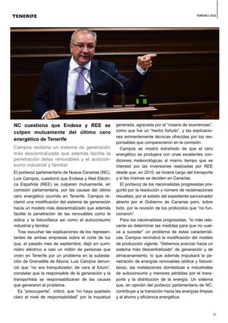 FEBRERO 2020
39
NC cuestiona que Endesa y REE se
culpen mutuamente del último cero
energético de Tenerife
Campos reclama un sistema de generación
más descentralizado que además facilite la
penetración delas renovables y el autocon-
sumo industrial y familiar
El portavoz parlamentario de Nueva Canarias (NC),
Luis Campos, cuestionó que Endesa y Red Eléctri-
ca Española (REE) se culparan mutuamente, en
comisión parlamentaria, por las causas del último
cero energético ocurrido en Tenerife. Campos re-
clamó una modificación del sistema de generación
hacia un modelo más descentralizado que además
facilite la penetración de las renovables como la
eólica y la fotovoltaica así como el autoconsumo
industrial y familiar.
Tras escuchar las explicaciones de los represen-
tantes de ambas empresas sobre el corte de luz
que, el pasado mes de septiembre, dejó sin sumi-
nistro eléctrico a casi un millón de personas que
viven en Tenerife por un problema en la subesta-
ción de Granadilla de Abona; Luis Campos denun-
ció que “no era tranquilizador, de cara al futuro”,
constatar que la responsable de la generación y la
transportista se responsabilizaran de las causas
que generaron el problema.
Es “preocupante”, criticó, que “no haya quedado
claro el nivel de responsabilidad” por la inquietud
generada, agravada por el “rosario de ocurrencias”,
como que fue un “hecho fortuito”, y las explicacio-
nes eminentemente técnicas ofrecidas por los res-
ponsables que comparecieron en la comisión.
Campos se mostró extrañado de que el cero
energético se produjera con unas excelentes con-
diciones meteorológicas al mismo tiempo que se
interesó por las inversiones realizadas por REE
desde que, en 2010, se hiciera cargo del transporte
y si las mismas se deciden en Canarias.
El portavoz de los nacionalistas progresistas pre-
guntó por la resolución y número de reclamaciones
resueltas, por el estado del expediente sancionador
abierto por el Gobierno de Canarias pero, sobre
todo, por la revisión de los protocolos que “no fun-
cionaron”.
Para los nacionalistas progresistas, “lo más rele-
vante es determinar las medidas para que no vuel-
va a suceder” un problema de estas característi-
cas. Campos reivindicó la modificación del modelo
de producción vigente. “Debemos avanzar hacia un
sistema más descentralizado” de generación y de
almacenamiento, lo que además impulsará la pe-
netración de energías renovables (eólica y fotovol-
taica), las instalaciones domésticas e industriales
de autoconsumo y menores pérdidas por el trans-
porte y la distribución de la energía. Un sistema
que, en opinión del portavoz parlamentario de NC,
contribuye a la transición hacia las energías limpias
y al ahorro y eficiencia energética.
TENERIFE
 