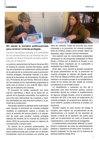 FEBRERO 2020
5
NC saluda la iniciativa público-privada
para construir vivienda protegida
Carmen Hernández traslada a la presidenta
de los constructores de Las Palmas las pro-
puestas de Nueva Canarias al pacto promo-
vido por el Gobierno
La portavoz parlamentaria de Nueva Canarias (NC)
en materia de vivienda, Carmen Hernández, saludó
hoy las propuestas de colaboración público-privada
de la patronal de la construcción para la promoción
vivienda protegida. Hernández trasladó a la presi-
denta de la Asociación de Empresarios Constructo-
res y Promotores de Las Palmas, María de la Salud
Gil, las medidas de los nacionalistas progresistas al
pacto para el acceso a una vivienda digna impul-
sado por el Gobierno de Canarias.
El encuentro de trabajo mantenido hoy entre
Carmen Hernández y María de la Salud Gil, en
opinión de la diputada nacionalista, fue positiva ya
que sirvió para intercambiar las iniciativas y medi-
das planteadas por esta formación política y la pa-
tronal de la construcción.
Hernández destacó el planteamiento empresarial
para impulsar la promoción de vivienda protegida
mediante la colaboración público y privada así
como el aumento del parque público y la adquisi-
ción de suelo para construir vivienda protegida
además del fomento de la vivienda de protección
oficial (VPO) de promoción privada en régimen de
arrendamiento y compra venta.
En opinión de la portavoz parlamentaria, los
constructores tienen un planteamiento de colabo-
ración público-privada para cumplir con un derecho
fundamental, como es el acceso a la vivienda, que
debe ser valorado. Todas las acciones que vayan
orientadas a la promoción de vivienda protegida,
tanto de iniciativa pública como privada, deben ser
apoyadas, según expresó Carmen Hernández.
Una posición que los nacionalistas progresistas
contemplan en las propuestas trasladadas al Pacto
Social y Político por el Derecho al Acceso a una
Vivienda Digna, impulsado por el cuatripartito y
trasladado hoy a María Salud Gil.
Entre ellas, como recordó la también presidenta
del grupo parlamentario de NC, la promoción de
vivienda protegida en régimen del alquiler social.
Una línea de trabajo prioritaria para NC, que puede
interesar a la iniciativa privada si se complementa a
través de los fondos del plan estatal de vivienda
que gestiona la comunidad canaria.
La rehabilitación y reposición es otro eje a
desarrollar para esta formación política. Carmen
Hernández apostó por analizar el establecimiento
de algunas ventajas fiscales, como la supresión o
reducción del ICIG a las obras de restauración de
vivienda protegida. Un programa que además, tal y
como observó, ayudará a dinamizar el empleo y la
economía.
También explicó en esta reunión de trabajo la
iniciativa para mejorar los procedimientos de las
adjudicaciones y la revisión de los requisitos de
acceso a través de la supresión del sorteo para
optar por la baremación así como el fomento del
cooperativismo u otros sistemas de autogestión.
La parlamentaria nacionalista defendió la impor-
tancia e implicación de todas las administraciones
públicas y organismos privados para “recuperar un
derecho quebrado” en las islas por la ausencia de
políticas públicas desde 2012.
CANARIAS
 
