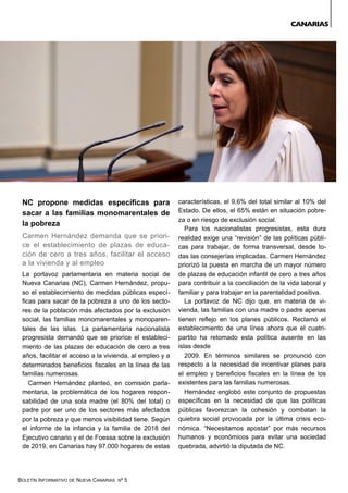 BOLETÍN INFORMATIVO DE NUEVA CANARIAS Nº 5
NC propone medidas específicas para
sacar a las familias monomarentales de
la pobreza
Carmen Hernández demanda que se priori-
ce el establecimiento de plazas de educa-
ción de cero a tres años, facilitar el acceso
a la vivienda y al empleo
La portavoz parlamentaria en materia social de
Nueva Canarias (NC), Carmen Hernández, propu-
so el establecimiento de medidas públicas especí-
ficas para sacar de la pobreza a uno de los secto-
res de la población más afectados por la exclusión
social, las familias monomarentales y monoparen-
tales de las islas. La parlamentaria nacionalista
progresista demandó que se priorice el estableci-
miento de las plazas de educación de cero a tres
años, facilitar el acceso a la vivienda, al empleo y a
determinados beneficios fiscales en la línea de las
familias numerosas.
Carmen Hernández planteó, en comisión parla-
mentaria, la problemática de los hogares respon-
sabilidad de una sola madre (el 80% del total) o
padre por ser uno de los sectores más afectados
por la pobreza y que menos visibilidad tiene. Según
el informe de la infancia y la familia de 2018 del
Ejecutivo canario y el de Foessa sobre la exclusión
de 2019, en Canarias hay 97.000 hogares de estas
características, el 9,6% del total similar al 10% del
Estado. De ellos, el 65% están en situación pobre-
za o en riesgo de exclusión social.
Para los nacionalistas progresistas, esta dura
realidad exige una “revisión” de las políticas públi-
cas para trabajar, de forma transversal, desde to-
das las consejerías implicadas. Carmen Hernández
priorizó la puesta en marcha de un mayor número
de plazas de educación infantil de cero a tres años
para contribuir a la conciliación de la vida laboral y
familiar y para trabajar en la parentalidad positiva.
La portavoz de NC dijo que, en materia de vi-
vienda, las familias con una madre o padre apenas
tienen reflejo en los planes públicos. Reclamó el
establecimiento de una línea ahora que el cuatri-
partito ha retomado esta política ausente en las
islas desde
2009. En términos similares se pronunció con
respecto a la necesidad de incentivar planes para
el empleo y beneficios fiscales en la línea de los
existentes para las familias numerosas.
Hernández englobó este conjunto de propuestas
específicas en la necesidad de que las políticas
públicas favorezcan la cohesión y combatan la
quiebra social provocada por la última crisis eco-
nómica. “Necesitamos apostar” por más recursos
humanos y económicos para evitar una sociedad
quebrada, advirtió la diputada de NC.
CANARIAS
 