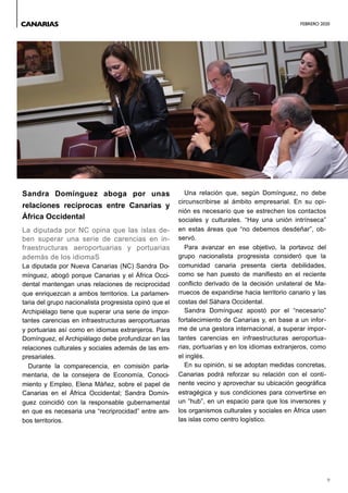 FEBRERO 2020
9
Sandra Domínguez aboga por unas
relaciones recíprocas entre Canarias y
África Occidental
La diputada por NC opina que las islas de-
ben superar una serie de carencias en in-
fraestructuras aeroportuarias y portuarias
además de los idiomaS
La diputada por Nueva Canarias (NC) Sandra Do-
mínguez, abogó porque Canarias y el África Occi-
dental mantengan unas relaciones de reciprocidad
que enriquezcan a ambos territorios. La parlamen-
taria del grupo nacionalista progresista opinó que el
Archipiélago tiene que superar una serie de impor-
tantes carencias en infraestructuras aeroportuarias
y portuarias así como en idiomas extranjeros. Para
Domínguez, el Archipiélago debe profundizar en las
relaciones culturales y sociales además de las em-
presariales.
Durante la comparecencia, en comisión parla-
mentaria, de la consejera de Economía, Conoci-
miento y Empleo, Elena Máñez, sobre el papel de
Canarias en el África Occidental; Sandra Domín-
guez coincidió con la responsable gubernamental
en que es necesaria una “recriprocidad” entre am-
bos territorios.
Una relación que, según Domínguez, no debe
circunscribirse al ámbito empresarial. En su opi-
nión es necesario que se estrechen los contactos
sociales y culturales. “Hay una unión intrínseca”
en estas áreas que “no debemos desdeñar”, ob-
servó.
Para avanzar en ese objetivo, la portavoz del
grupo nacionalista progresista consideró que la
comunidad canaria presenta cierta debilidades,
como se han puesto de manifiesto en el reciente
conflicto derivado de la decisión unilateral de Ma-
rruecos de expandirse hacia territorio canario y las
costas del Sáhara Occidental.
Sandra Domínguez apostó por el “necesario”
fortalecimiento de Canarias y, en base a un infor-
me de una gestora internacional, a superar impor-
tantes carencias en infraestructuras aeroportua-
rias, portuarias y en los idiomas extranjeros, como
el inglés.
En su opinión, si se adoptan medidas concretas,
Canarias podrá reforzar su relación con el conti-
nente vecino y aprovechar su ubicación geográfica
estragégica y sus condiciones para convertirse en
un “hub”, en un espacio para que los inversores y
los organismos culturales y sociales en África usen
las islas como centro logístico.
CANARIAS
 