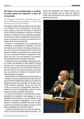 FEBRERO 2021
BOLETÍN INFORMATIVO DE NUEVA CANARIAS Nº 5 15
CANARIAS
NC llama a los eurodiputados a cambiar
el nuevo pacto de migración y asilo de
la Comisión
Luis Campos rechaza la propuesta para evi-
tar que Canarias se convierta en un centro de
retención de la Unión Europea
El portavoz parlamentario de Nueva Canarias (NC),
Luis Campos, hizo un llamamiento a los eurodipu-
tados canarios y del resto del Estado a cambiar el
nuevo Pacto por la Migración y Asilo de la Comisión
europea. El dirigente de los nacionalistas progresis-
tas rechazó la citada propuesta para evitar que Ca-
narias se convierta en un centro de retención de mi-
grantes de la Unión Europea (UE).
Durante la comparecencia del eurodiputado de
Ciudadanos y expresidente de Baleares, José Ra-
món Bauzá, en la comisión de estudio sobre el esce-
nario de la UE para el periodo de 2021 a 2027; Luis
Campos trasladó la preocupación de Nueva Cana-
rias por la propuesta de pacto realizada por el Go-
bierno de la UE, que será sometido a la considera-
ción del Parlamento y los estados miembros.
El portavoz de los nacionalistas progresistas solici-
tó a Bauzá que defienda un pacto distinto. Campos
denunció que el documento del ejecutivo de Úrsula
von der Leyen permite que los territorios frontera ex-
terior de la UE, en su mayoría insulares como Cana-
rias, se conviertan en centros de “retención” de los
flujos migratorios irregulares.
Ideado desde una perspectiva orientada a frenar la
movilidad, el portavoz parlamentario de NC denunció
que el Gobierno estatal haya puesto ya en práctica la
filosofía del pacto de la Comisión en Canarias. Unas
11.000 personas migrantes, de las que cerca de
2.700 son menores no acompañados, describen la
presión que sufre el Archipiélago canario en estos
momentos, según el diputado nacionalista.
En opinión de Campos, la propuesta del europar-
lamentario de Ciudadanos para agregar un anexo
específico sobre Canarias, en el nuevo pacto, por su
condición de Región Ultraperiférica; “no nos vale”
porque no responde al problema de fondo, la distri-
bución de las personas que llegan a las islas vía ma-
rítima procedentes del continente africano.
Cualquier planteamiento de la Unión que descarte,
como uno de sus principales ejes de actuación, una
política de cooperación con terceros países y pro-
mueva que Canarias sea un centro de retención,
reiteró, será rechazada por NC porque los flujos mi-
gratorios continuarán.
 