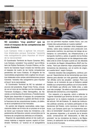 BOLETÍN INFORMATIVO DE NUEVA CANARIAS Nº 5
18
NC considera “muy positivo” que se
inicie el traspaso de las competencias del
nuevo Estatuto
Luis Campos insta a agilizar los encuen-
tros bilaterales porque Canarias “necesita
más autogobierno para impulsar el futuro”
de la nacionalidad
El Coordinador Territorial de Nueva Canarias (NC),
Luis Campos, consideró “muy positivo” que el Minis-
terio de Política Territorial y Función Pública y el Go-
bierno de Canarias hayan iniciado los trámites para
el traspaso de cuatro de las treinta competencias
pendientes del nuevo Estatuto. El dirigente de los
nacionalistas progresistas instó a agilizar los encuen-
tros bilaterales entre ambas administraciones porque
Canarias “necesita más autogobierno para impulsar
el futuro” de la nacionalidad.
El Coordinador Territorial de NC ha saludado el
anuncio del presidente, Ángel Víctor Torres, vincula-
do con el inicio de los trámites con los ministerios de
Transición Ecológica y Reto Demográfico, de Ha-
cienda y el de Asuntos Económicos y Transformación
Digital para desarrollar el traspaso de competencias
en materia de ordenación y gestión del litoral, la tute-
la financiera de las corporaciones locales y la defen-
sa de la competencia en los mercados.
En opinión del dirigente nacionalista, estas nego-
ciaciones deben ser el inicio de un proceso en el que
se tienen que involucrar todos los ministerios y de-
partamentos del Ejecutivo canario concernidos por la
treintena de competencias definidas en el Estatuto.
Disponer de capacidades plenas en las cuatro pri-
meras materias a negociar supone, explicó el Coor-
dinador Territorial, un “avance en el autogobierno
que nos permitirá impulsar nuestro futuro, con una
mirada más autocentrada en nuestra realidad”.
Decidir, cuando se concreten otros traspasos pen-
dientes, sobre otras materias como protección civil,
salvamento marítimo, los permisos de trabajo de ex-
tranjeros no comunitarios, las infraestructuras y el
transporte marítimo y aéreo, la gestión de los fondos
europeos y la participación en las delegaciones esta-
tales ante la Unión Europea cuando se vea afectada
la condición de Región Ultraperiférica (RUP) de Ca-
narias, “hará que estemos mejor preparados porque
tomaremos las decisiones, con el centro de origen,
en nuestra tierra”, según Campos.
Canarias necesita más autogobierno, continuó, por-
que así “dispondremos de las herramientas que nece-
sitamos para abordar con más garantías” situaciones
“tan difíciles como las actuales”, subrayó. Para Luis
Campos, es el momento de que el Gobierno estatal
redoble sus compromisos políticos con el único territo-
rio del Estado que afronta una “doble crisis, y cada
cual más compleja”. Se refería a la social y económica
derivada del coronavirus y a la migratoria.
Con respecto a la segunda, volvió a defender la
“urgente necesidad que tenemos de tener voz y pro-
tagonismo” en la materia mediante el cumplimiento
del artículo 144 del Estatuto. Si, desde las institucio-
nes públicas canarias, se hubiera participado en las
decisiones del Estado, como reconoce el citado ar-
tículo; Luis Campos opinó que “no hubiéramos asis-
tido a la lamentable” situación por la que atraviesan
las personas migrantes y al aumento de la tensión
social, consecuencia del “desacuerdo, la falta de
previsión” de los ministerios de Interior y de Migra-
ciones y la aplicación de la errónea política migrato-
ria de la Unión Europea.
CANARIAS
E s e l m o m e n t o d e q u e e l
Gobierno estatal redoble sus
compromisos políticos con el
único territorio del Estado que
afronta una doble crisis, a cada
cual más compleja.
 
