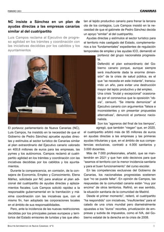 FEBRERO 2021
BOLETÍN INFORMATIVO DE NUEVA CANARIAS Nº 5 3
CANARIAS
NC insiste a Sánchez en un plan de
ayudas directas a las empresas canarias
similar al del cuatripartito
Luis Campos reclama al Ejecutivo de progre-
so agilidad en los trámites y coordinación con
las iniciativas decididas por los cabildos y los
ayuntamientos
El portavoz parlamentario de Nueva Canarias (NC),
Luis Campos, ha insistido en la necesidad de que el
Gobierno de Pedro Sánchez apruebe ayudas direc-
tas y estímulos al sector turístico de Canarias similar
al plan extraordinario del Ejecutivo canario valorado
en 400,8 millones de euros para las empresas, las
pymes y los autónomos. Campos reclamó al cuatri-
partito agilidad en los trámites y coordinación con las
iniciativas decididas por los cabildos y los ayunta-
mientos.
Durante la comparecencia, en comisión, de la con-
sejera de Economía, Empleo y Conocimiento, Elena
Máñez, solicitada por NC para analizar el plan adi-
cional del cuatripartito de ayudas directas y aplaza-
mientos fiscales; Luis Campos solicitó rapidez a la
responsable gubernamental en la tramitación y má-
xima coordinación con las iniciativas que, con el
mismo fin, han adoptado las corporaciones locales
en el ámbito de sus responsabilidades.
Pero, ante la incidencia de las nuevas restricciones
decididas por los principales países europeos y terri-
torios del Estado emisores de turistas y las que afec-
tan al tejido productivo canario para frenar la tercera
ola de los contagios, Luis Campos insistió en la ne-
cesidad de que el gabinete de Pedro Sánchez decida
un apoyo “similar” al del cuatripartito.
Ayudas directas y estímulos al sector turístico para
el territorio más castigado del Estado, complementa-
rios a los “fundamentales” expedientes de regulación
temporales de empleo y las ayudas ICO, demandó el
portavoz del grupo nacionalista progresis-
ta.
Defendió el plan extraordinario del Go-
bierno canario porque, aunque siempre
será insuficiente dada la enorme dimen-
sión” de la crisis de salud pública, es el
que “se necesita en este instante”, transcu-
rrido un año, para evitar una destrucción
mayor del tejido productivo y del empleo.
Una crisis “brutal y excepcional” ocasiona-
da por el coronavirus que la oposición “ob-
via”, censuró. “Se intenta demonizar” al
Ejecutivo canario con argumentos “falsos e
inconsistentes y sin presentar propuestas
alternativas”, denunció el portavoz nacio-
nalista.
Son los “agoreros del final de los tiempos”,
agregó, que también “niegan” que, en 2020,
el cuatripartito arbitró más de 95 millones de euros
en ayudas directas a las empresas y las primeras
ayudas tributarias y que, en el ámbito de sus compe-
tencias exclusivas, contrató a 4.000 sanitarios y
3.000 docentes.
Más de 7.000 profesionales, añadió, que se man-
tendrán en 2021 y que han sido decisivos para que
“seamos el territorio con la menor incidencia sanitaria
y para el buen funcionamiento” del curso escolar.
En las competencias exclusivas del Gobierno de
Canarias, los nacionalistas progresistas sostienen
que “no se puede fallar”. En opinión de Campos, las
respuestas de la comunidad canaria están “muy por
encima” de otros territorios. Refirió, en ese sentido,
la situación sanitaria de la comunidad de Madrid.
Desde el primer momento”, reiteró, el cuatripartito
“ha respondido” con iniciativas, “insuficientes” para el
calado de una crisis mundial pero diametralmente
opuestas a los “duros” recortes, privatización de em-
presas y subida de impuestos, como el IVA, del Go-
bierno estatal de la derecha en la crisis de 2008.
 