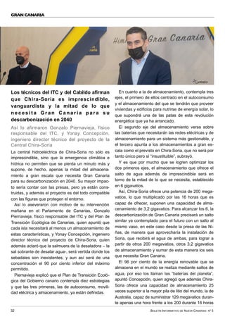 BOLETÍN INFORMATIVO DE NUEVA CANARIAS Nº 5
32
GRAN CANARIA
Los técnicos del ITC y del Cabildo afirman
que Chira-Soria es imprescindible,
vanguardista y la mitad de lo que
n e c e s i t a G r a n C a n a r i a p a r a s u
descarbonización en 2040
Así lo afirmaron Gonzalo Piernavieja, físico
responsable del ITC, y Yonay Concepción,
ingeniero director técnico del proyecto de la
Central Chira-Soria
La central hidroeléctrica de Chira-Soria no sólo es
imprescindible, sino que la emergencia climática e
hídrica no permiten que se pierda un minuto más y
supone, de hecho, apenas la mitad del almacena-
miento a gran escala que necesita Gran Canaria
para su descarbonización en 2040. Su mayor impac-
to sería contar con las presas, pero ya están cons-
truidas, y además el proyecto es del todo compatible
con las figuras que protegen el entorno.
Así lo aseveraron con motivo de su intervención
mañana en el Parlamento de Canarias, Gonzalo
Piernavieja, físico responsable del ITC y del Plan de
Transición Ecológica de Canarias, quien apuntó que
cada isla necesitará al menos un almacenamiento de
estas características, y Yonay Concepción, ingeniero
director técnico del proyecto de Chira-Soria, quien
además aclaró que la salmuera de la desaladora – la
sal sobrante de desalar agua-, será vertida donde los
sebadales son inexistentes, y aun así será de una
concentración el 90 por ciento inferior del máximo
permitido.
Piernavieja explicó que el Plan de Transición Ecoló-
gica del Gobierno canario contempla diez estrategias
y que las tres primeras, las de autoconsumo, movili-
dad eléctrica y almacenamiento, ya están definidas.
En cuanto a la de almacenamiento, contempla tres
ejes, el primero de ellos centrado en el autoconsumo
y el almacenamiento del que se tendrán que proveer
viviendas y edificios para nutrirse de energía solar, lo
que supondrá una de las patas de esta revolución
energética que ya ha arrancado.
El segundo eje del almacenamiento versa sobre
las baterías que necesitarán las redes eléctricas y de
almacenamiento para un sistema más gestionable, y
el tercero apunta a los almacenamientos a gran es-
cala como el previsto en Chira-Soria, que no será por
tanto único pero sí “insustituible”, subrayó.
Y es que por mucho que se logren optimizar los
dos primeros ejes, el almacenamiento que ofrece el
salto de agua además de imprescindible será en
torno de la mitad de lo que se necesita, establecido
en 6 gigavatios.
Así, Chira-Soria ofrece una potencia de 200 mega-
vatios, lo que multiplicado por las 16 horas que es
capaz de ofrecer, suponen una capacidad de alma-
cenamiento de 3,2 gigavatios. Para alcanzar los 6, la
descarbonización de Gran Canaria precisará un salto
similar ya contemplado para el futuro con un salto al
mismo vaso, en este caso desde la presa de las Ni-
ñas, de manera que aprovecharía la instalación de
Soria, que recibirá el agua de ambas, para lograr a
partir de otros 200 megavatios, otros 3,2 gigavatios
de almacenamiento y sumar de esta manera los seis
que necesita Gran Canaria.
El 96 por ciento de la energía renovable que se
almacena en el mundo se realiza mediante saltos de
agua, por eso los llaman las “baterías del planeta”,
apuntó Concepción, quien agregó que además Chira-
Soria ofrece una capacidad de almacenamiento 25
veces superior a la mayor pila de litio del mundo, la de
Australia, capaz de suministrar 129 megavatios duran-
te apenas una hora frente a los 200 durante 16 horas
VÍDEO
 