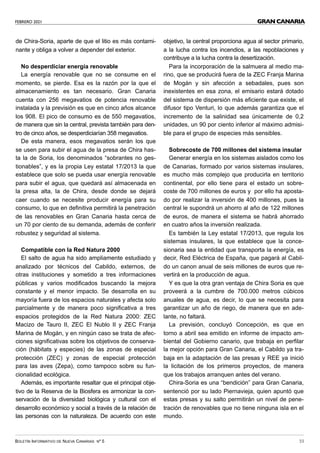 FEBRERO 2021
BOLETÍN INFORMATIVO DE NUEVA CANARIAS Nº 5 33
GRAN CANARIA
de Chira-Soria, aparte de que el litio es más contami-
nante y obliga a volver a depender del exterior.
No desperdiciar energía renovable
La energía renovable que no se consume en el
momento, se pierde. Esa es la razón por la que el
almacenamiento es tan necesario. Gran Canaria
cuenta con 256 megavatios de potencia renovable
instalada y la previsión es que en cinco años alcance
los 908. El pico de consumo es de 550 megavatios,
de manera que sin la central, prevista también para den-
tro de cinco años, se desperdiciarían 358 megavatios.
De esta manera, esos megavatios serán los que
se usen para subir el agua de la presa de Chira has-
ta la de Soria, los denominados “sobrantes no ges-
tionables”, y es la propia Ley estatal 17/2013 la que
establece que solo se pueda usar energía renovable
para subir el agua, que quedará así almacenada en
la presa alta, la de Chira, desde donde se dejará
caer cuando se necesite producir energía para su
consumo, lo que en definitiva permitirá la penetración
de las renovables en Gran Canaria hasta cerca de
un 70 por ciento de su demanda, además de conferir
robustez y seguridad al sistema.
Compatible con la Red Natura 2000
El salto de agua ha sido ampliamente estudiado y
analizado por técnicos del Cabildo, externos, de
otras instituciones y sometido a tres informaciones
públicas y varios modificados buscando la mejora
constante y el menor impacto. Se desarrolla en su
mayoría fuera de los espacios naturales y afecta solo
parcialmente y de manera poco significativa a tres
espacios protegidos de la Red Natura 2000: ZEC
Macizo de Tauro II, ZEC El Nublo II y ZEC Franja
Marina de Mogán, y en ningún caso se trata de afec-
ciones significativas sobre los objetivos de conserva-
ción (hábitats y especies) de las zonas de especial
protección (ZEC) y zonas de especial protección
para las aves (Zepa), como tampoco sobre su fun-
cionalidad ecológica.
Además, es importante resaltar que el principal obje-
tivo de la Reserva de la Biosfera es armonizar la con-
servación de la diversidad biológica y cultural con el
desarrollo económico y social a través de la relación de
las personas con la naturaleza. De acuerdo con este
objetivo, la central proporciona agua al sector primario,
a la lucha contra los incendios, a las repoblaciones y
contribuye a la lucha contra la desertización.
Para la incorporación de la salmuera al medio ma-
rino, que se producirá fuera de la ZEC Franja Marina
de Mogán y sin afección a sebadales, pues son
inexistentes en esa zona, el emisario estará dotado
del sistema de dispersión más eficiente que existe, el
difusor tipo Venturi, lo que además garantiza que el
incremento de la salinidad sea únicamente de 0,2
unidades, un 90 por ciento inferior al máximo admisi-
ble para el grupo de especies más sensibles.
Sobrecoste de 700 millones del sistema insular
Generar energía en los sistemas aislados como los
de Canarias, formado por varios sistemas insulares,
es mucho más complejo que producirla en territorio
continental, por ello tiene para el estado un sobre-
coste de 700 millones de euros y por ello ha aposta-
do por realizar la inversión de 400 millones, pues la
central le supondrá un ahorro al año de 122 millones
de euros, de manera el sistema se habrá ahorrado
en cuatro años la inversión realizada.
Es también la Ley estatal 17/2013, que regula los
sistemas insulares, la que establece que la conce-
sionaria sea la entidad que transporta la energía, es
decir, Red Eléctrica de España, que pagará al Cabil-
do un canon anual de seis millones de euros que re-
vertirá en la producción de agua.
Y es que la otra gran ventaja de Chira Soria es que
proveerá a la cumbre de 700.000 metros cúbicos
anuales de agua, es decir, lo que se necesita para
garantizar un año de riego, de manera que en ade-
lante, no faltará.
La previsión, concluyó Concepción, es que en
torno a abril sea emitido en informe de impacto am-
biental del Gobierno canario, que trabaja en perfilar
la mejor opción para Gran Canaria, el Cabildo ya tra-
baja en la adaptación de las presas y REE ya inició
la licitación de los primeros proyectos, de manera
que los trabajos arranquen antes del verano.
Chira-Soria es una “bendición” para Gran Canaria,
sentenció por su lado Piernavieja, quien apuntó que
estas presas y su salto permitirán un nivel de pene-
tración de renovables que no tiene ninguna isla en el
mundo.
 