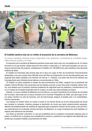 BOLETÍN INFORMATIVO DE NUEVA CANARIAS Nº 5
58
TELDE
El Cabildo destina más de un millón al ensanche de la carretera de Melenara
La nueva carretera ofrecerá mayor seguridad a los peatones y fomentará la movilidad soste-
nible entre la ciudad y la costa
El ensanche de la carretera de Melenara permitirá contar este mismo año con una plataforma de 18 metros
de ancho en la que tendrán cabida aceras de tres metros a cada lado y un carril para bicicletas una vez con-
cluya la primera fase del proyecto, costeada por el Cabildo con 736.0000 euros para satisfacer esta demanda
histórica de Telde.
El Cabildo ha financiado esta primera fase de la obra con cargo al Plan de Inversiones Financieramente
Sostenibles a los que sumará otros 380.000 euros del Plan de Cooperación con los Ayuntamientos para una
segunda fase hasta completar una inversión de más de 1,1 millones, una parte más de los 20 millones que
ha programado para infraestructuras básicas y socioculturales en Telde.
“El Cabildo no podía quedarse al margen de esta reivindicación de Telde”, aseguró hoy el presidente del
Cabildo, Antonio Morales, tras comprobar que los trabajos avanzan a buen ritmo junto al alcalde, Héctor Suá-
rez, que destacó que el proyecto resolverá problemas de seguridad para los peatones y transformará la vía
en un modelo de movilidad sostenible entre la ciudad y la costa tras cuatro décadas de espera.
Además, la nueva carretera de Melenara se convertirá en una pieza importante de los planes de movilidad
del municipio, sobre todo por su futura conexión con el Corredor Paisajístico de Telde, que dará lugar al ma-
yor paseo marítimo no solo de Canarias, sino de toda Europa, aseguró el alcalde junto a la vicealcaldesa,
Carmen Hernández.
Los trabajos se centran ahora en nivelar el suelo en los tramos donde ya se han retranqueado las fincas
que bordean la carretera, mientras prosigue la demolición de muros que serán posteriormente repuestos,
además del establecimiento de medidas de seguridad para la posterior creación de las aceras y del carril bici,
que desembocará en la llamada rotonda del barco de Melenara, en cuyas inmediaciones será habilitado un
espacio para estacionar las bicicletas.
Las obras ya permiten vislumbrar un vial que posibilitará que la ciudadanía reconquiste espacios para el
paseo y el disfrute de un proyecto que embellecerá el entorno y contribuirá a los objetivos del desarrollo sos-
tenible que comparten Cabildo y Ayuntamiento de Telde.
FOTO: CIGC
 