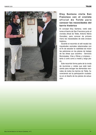 FEBRERO 2021
BOLETÍN INFORMATIVO DE NUEVA CANARIAS Nº 5 59
TELDE
Eloy Santana visita San
Francisco con el cronista
o f i c i a l d e T e l d e p a r a
conocer las necesidades del
barrio histórico
El concejal Eloy Santana, visitó este
lunes el barrio de San Francisco junto al
cronista oficial de Telde, Antonio María
González, para conocer de primera
mano las necesidades de este enclave
histórico.
Durante el recorrido el edil recabó las
inquietudes vecinales relacionadas con
el fin de estudiar la viabilidad de incluir
las peticiones en los planes de trabajo
de las áreas que coordina - Servicios
Municipales, Vías y Obras y Limpieza –
tanto a corto como a medio y largo pla-
zo.
Este recorrido forma parte de la ronda
de reuniones y visitas que está reali-
zando para recoger las demandas veci-
nales de todos los barrios de Telde, fa-
voreciendo así la participación ciudada-
na en el diseño de los planes de actua-
ción.
FOTO:
Ayto.
de
Telde
 