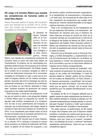 FEBRERO 2021
BOLETÍN INFORMATIVO DE NUEVA CANARIAS Nº 5 73
FUERTEVENTURA
NC exige a la ministra Ribera que respete
las competencias de Canarias sobre el
hotel Oliva Beach
Pedro Quevedo pedirá el apoyo del Congreso
para que desista de la revisión de la conce-
sión por invadir las atribuciones exclusivas
recogidas en el Estatuto
El diputado de
Nueva Canarias
(NC) en el Con-
g r e s o P e d r o
Quevedo ha exi-
gido a la ministra
para la Transi-
ción Ecológica y
el Reto Demo-
gráfico, Teresa
Ribera, que respete las competencias exclusivas de
Canarias sobre el futuro del hotel Oliva Beach de
Fuerteventura. El portavoz de los nacionalistas pro-
gresistas pedirá el apoyo de los grupos de la Cámara
Baja para que la Administración del Estado desista
de la revisión de la concesión otorgada en 2003 al
invadir las atribuciones exclusivas de la comunidad,
recogidas en el Estatuto en vigor, y para que se pro-
ceda al traspaso efectivo de los medios correspon-
dientes. Quevedo denunció la estrategia de este de-
partamento ministerial y, en especial de la Demarca-
ción de Costas en Las Palmas, destinada a “torpe-
dear” cualquier proyecto de generación de riqueza
propuesto en las costas del Archipiélago.
Pedro Quevedo, a través de una proposición no de
ley que se votará en pleno y dos preguntas dirigidas
a Teresa Ribera para su respuesta por escrito, ha
elevado este conflicto competencial a la considera-
ción de todo el arco parlamentario del Congreso al
entender que la Administración del Estado, desde la
entrada en vigor del nuevo Estatuto en noviembre de
2018, no es competente para decidir sobre el futuro
de esta concesión para la ocupación del dominio ma-
rítimo-terrestre, concedida hace 18 años.
El diputado de NC recordó que el nuevo Estatuto,
en su artículo 157 b, atribuye a Canarias la compe-
tencia exclusiva, en materia de ordenación del litoral,
sobre “la gestión de los títulos de ocupación y uso
del dominio público marítimo-terrestre, especialmen-
te el otorgamiento de autorizaciones y concesiones
y, en todo caso, las concesiones de obras fijas en el
mar, respetando las excepciones que puedan esta-
blecerse por motivos medioambientales en las aguas
costeras interiores y de transición”.
Pese a las movilizaciones de los trabajadores de
los que dependen 400 familias, a la reclamación del
Parlamento de Canarias para que el Gobierno de
Pedro Sánchez archivara la revisión de oficio de la
concesión también por la existencia de un informe de
la Abogacía del Estado de febrero de 2020 y de las
alegaciones del Cabildo; Pedro Quevedo reclamó a
Ribera que esclarezca las razones por las que deci-
dió abrir el expediente para decidir sobre el futuro de
la citada concesión.
Denunció que el Ministerio para la Transición Eco-
lógica y el Reto Demográfico y, especialmente a tra-
vés de la Demarcación de Costas en Las Palmas, se
haya dedicado a “invadir” las atribuciones exclusivas
de la comunidad y que aún no haya hecho efectivo el
traspaso de los medios correspondientes.
Quevedo censuró los intentos de “torpedear” cual-
quier proyecto de generación de riqueza que se pro-
ponga en las costas del Archipiélago. A modo de
ejemplo detalló la “nefasta” gestión de los chiringui-
tos de la playa de Maspalomas, en Gran Canaria, y
el “bloqueo permanente e injustificado” del proyecto
de reforma del hotel Oliva Beach. Una forma de pro-
ceder que se agrava, subrayó, con la actual crisis
pandémica que “ha asolado dramáticamente” la eco-
nomía canaria.
El portavoz de NC en el Congreso defendió que la
gestión canaria de estas autorizaciones del dominio pú-
blico marítimo terrestre en el litoral es además una “he-
rramienta fundamental que necesita ejercitar” la comuni-
dad para “impulsar” el turismo y “evitar” que la actual si-
tuación “dañe aún más” al empleo y a las empresas.
Por estas razones, el parlamentario de NC pedirá
el apoyo del Congreso para que el Ejecutivo estatal
transfiera a Canarias los medios para ejercer las po-
testades exclusivas atribuidas en el artículo 157 del
Estatuto, para que “cese en la invasión” competen-
cial y “se abstenga de iniciar o continuar” tramitando
expedientes administrativos “sobre los que no tiene
competencia alguna”.
 