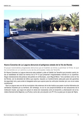 FEBRERO 2021
BOLETÍN INFORMATIVO DE NUEVA CANARIAS Nº 5 79
TENERIFE
Nueva Canarias de La Laguna denuncia el peligroso estado de la Vía de Ronda
El grupo nacionalista progresista denuncia que el Cabildo se limita a parchear el firme, lo que
ha convertido en un camino a uno de los principales viales de Tenerife
En Nueva Canarias La Laguna denuncia esta realidad y pide al Cabildo de Tenerife que proceda cuanto an-
tes al reasfaltado de todos los tramos de la TF-13 que presentan irregularidades notorias en su superficie.
Según declaraciones del portavoz del partido en el Municipio, Juan Miguel Mena: “Una carretera como la Vía
de Ronda, con la densidad de tráfico que soporta, requiere un mantenimiento adecuado para dar garantías
de seguridad vial y para evitar el desgaste extra que supone para los vehículos transitar por una vía en estas
condiciones”.
Que La Laguna sea uno de los municipios más extensos de la isla implica que pasen muchos kilómetros de
carreteras insulares por su territorio. Sin embargo, no se ve una proporcionalidad en las actuaciones de la
institución insular, que sigue sin actuar en obras tan necesarias como el ensanche y urbanización de la Ca-
rretera General entre Bajamar y La Punta o como dar una solución a la TF-16 a su paso por el casco de Tejina.
 