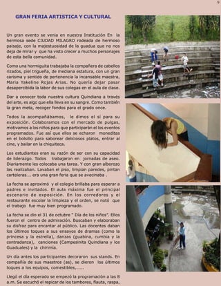 9
  Palabra Juniorista                                          9
    GRAN FERIA ARTISTICA Y CULTURAL


Un gran evento se venia en nuestra Institución En la
hermosa sede CIUDAD MILAGRO rodeada de hermoso
paisaje, con la majestuosidad de la guadua que no nos
deja de mirar y que ha visto crecer a muchos personajes
de esta bella comunidad.

Como una hormiguita trabajaba la compañera de cabellos
rizados, piel trigueña, de mediana estatura, con un gran
carisma y sentido de pertenencia la incansable maestra,
Maria Yakeline Rojas Arias. No quería dejar pasar
desapercibida la labor de sus colegas en el aula de clase.

Dar a conocer toda nuestra cultura Quindiana a través
del arte, es algo que ella lleva en su sangre. Como también
la gran meta, recoger fondos para el grado once.

Todos la acompañábamos, le dimos el sí para su
exposición. Colaboramos con el mercado de pulgas,
motivamos a los niños para que participarán el los eventos
programados. Fue así que ellos se echaron moneditas
en el bolsillo para saborear deliciosos platos, entrar al
cine, y bailar en la chiquiteca.

Los estudiantes eran su razón de ser con su capacidad
de liderazgo. Todos trabajaron en jornadas de aseo.
Diariamente les colocaba una tarea. Y con gran alborozo
las realizaban. Lavaban el piso, limpian paredes, pintan
carteleras…. era una gran feria que se avecinaba .

La fecha se aproximó y el colegio brillaba para esperar a
padres e invitados. El aula máxima fue el principal
escenario de exposición. En los corredores y el
restaurante escolar la limpieza y el orden, se notó que
el trabajo fue muy bien programado.

La fecha se dio el 31 de octubre “ Día de los niños”. Ellos
fueron el centro de admiración. Buscaban y elaboraban
su disfraz para encantar al público. Las docentes daban
los últimos toques a sus ensayos de dramas (como la
princesa y la estrella), danzas (guabina, cumbia y la
contradanza), canciones (Campesinita Quindiana y los
Guaduales) y la chirimía.

Un día antes los participantes decoraron sus stands. En
compañía de sus maestros (as), se dieron los últimos
toques a los equipos, comestibles,…...

Llegó el día esperado se empezó la programación a las 8
a.m. Se escuchó el repicar de los tambores, flauta, raspa,
 