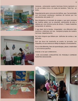 Palabra Juniorista                                                            10   10

                     maracas , entonando nuestro hermoso himno nacional y a
                     la vez se daba inicio a la izada de bandera. Todo fue un
                     éxito.

                     Seguidamente gran concurso de disfraz, que fue premiado
                     con hermosas calabazas repletas de dulces por los
                     estudiantes del grado 11°

                     Nos dirigíamos al mercado de pulgas y que gran sorpresa
                     las madres salían con su atuendo, estrenando de pies a
                     cabeza por una mínima suma de dinero. Y hasta maestras
                     comprando el estreno.

                     Y que decir de la tienda, ¡impactaba!, era diferente todo
                     nutritivo y delicioso con sus manjares propios de nuestro
                     hermoso departamento.

                     No hubo ninguno que faltara por disfrutar de rumba y las
                     películas.

                     Son las doce de mediodía se acabo la jornada. Los
                     chiquillos, en sus rostros se reflejo la alegría y el entusiasmo.

                     Fue un día diferente, lleno de aprendizajes, placer, creatividad
                     y convivencia pacifica.

                     Gracias a los que colaboraron.

                      CON ACCIONES CONJUNTAS ES POSIBLE CAMBIAR
                     NUESTRA EDUCACIÓN .
 