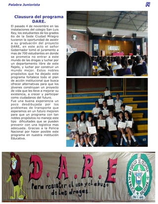 Palabra Juniorista                    14

   Clausura del programa
           DARE.
 El pasado 4 de noviembre en las
 instalaciones del colegio San Luis
 Rey, los estudiantes de los grados
 6o de la Sede Ciudad Milagro
 tuvieron la oportunidad de asistir
 a su graduación del proyecto
 DARE, en este acto el señor
 Gobernador tomó el juramento a
 mas de 700 estudiantes en donde
 se prometia no entrar a este
 mundo de las drogas y luchar por
 un departamento libre de este
 flajelo, y luchar por construir un
 mundo mejor. Estos nobles
 propósitos que ha dejado este
 programa fortalece todo el plan
 de acción institucional que busca
 ofrecer alternativas para que los
 jóvenes construyan un proyecto
 de vida que les lleve a mejorar su
 existencia, a crecer y participar
 como ciudadanos del futuro.
 Fue una buena experiencia un
 poco desdibujada por los
 problemas de transporte que
 esperamos en un futuro mejoren
 para que un programa con tan
 nobles propósitos no maneje este
 tipo dificultades que se pueden
 prevenir con una logistica mas
 adecuada. Gracias a la Policia
 Nacional por hacer posible este
 programa en nuestra institución
 Educativa.
 