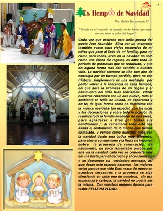 Palabra Juniorista                                                        15   15


                       Es tiemp                 de Navidad
                                               Por: Rubén Bustamante M.

                     “Invade en el recuerdo de aquella noche buena que pase
                                 con los mios al calor del hogar”

                     Cada vez que escucho esta bella poesía del
                     poeta Jose Asunción Silva por un momento
                     también evoco esos viejos recuerdos de mi
                     niñez que pase al lado de mi familia, para mí
                     como para todos, creo en la navidad no solo
                     como una época de regalos, es ante todo un
                     periodo de promesas que se renuevan, y que
                     de alguna forma nos dan sentido a nuestra
                     vida. La navidad siempre se tiñe con aire de
                     nostalgia por un tiempo perdido, pero no con
                     tristeza, simplemente es una nostalgia por
                     poder volver a la inocencia de esos tiempos,
                     en que ante la promesa de un regalo y el
                     nacimiento del niño Dios sentíamos vibrar
                     nuestros corazones con un aire nuevo, todo el
                     ambiente se teñía de unidad, de esperanza y
                     de fe; de igual forma como no deleitarse con
                     la música navideña tan especial, con las luces
                     y las decoraciones y sobre todo la ocasión de
                     reunirse toda la familia alrededor de una mesa,
                     para agradecer a Dios por todas sus
                     bendiciones ; al rememorar todo esto nos
                     asalta el sentimiento de lo mucho que hemos
                     cambiado, y vemos como nuestros hijos ven
                     la navidad desde una óptica muy diferente,
                     para ellos el consumismo y la fiesta se imponen
                     sobre     la promesa de renovación, de
                     nacimiento, un poco lamentable porque por
                     esa vía la navidad cada vez se convierte mas
                     en una fiesta para el derroche y el consumismo
                     y se desvanece su verdadero mensaje, así
                     que desde este espacio hacemos los mejores
                     votos porque ese niño Dios nazca de nuevo en
                     nuestros corazones y la promesa se siga
                     ofreciendo en cada uno de nosotros, sin esa
                     esperanza y certeza, la navidad no podría ser
                     la misma. Con nuestros mejores deseos para
                     todos FELIZ NAVIDAD.
 