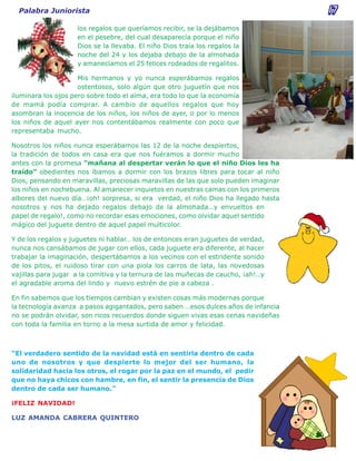 Palabra Juniorista                                                                 17
                    los regalos que queríamos recibir, se la dejábamos
                    en el pesebre, del cual desaparecía porque el niño
                    Dios se la llevaba. El niño Dios traía los regalos la
                    noche del 24 y los dejaba debajo de la almohada
                    y amanecíamos el 25 felices rodeados de regalitos.

                     Mis hermanos y yo nunca esperábamos regalos
                     ostentosos, solo algún que otro juguetín que nos
iluminara los ojos pero sobre todo el alma, era todo lo que la economía
de mamá podía comprar. A cambio de aquellos regalos que hoy
asombran la inocencia de los niños, los niños de ayer, o por lo menos
los niños de aquel ayer nos contentábamos realmente con poco que
representaba mucho.

Nosotros los niños nunca esperábamos las 12 de la noche despiertos,
la tradición de todos en casa era que nos fuéramos a dormir mucho
antes con la promesa “mañana al despertar verán lo que el niño Dios les ha
traído” obedientes nos íbamos a dormir con los brazos libres para tocar al niño
Dios, pensando en maravillas, preciosas maravillas de las que solo pueden imaginar
los niños en nochebuena. Al amanecer inquietos en nuestras camas con los primeros
albores del nuevo día…¡oh! sorpresa, si era verdad, el niño Dios ha llegado hasta
nosotros y nos ha dejado regalos debajo de la almohada…y envueltos en
papel de regalo!, como no recordar esas emociones, como olvidar aquel sentido
mágico del juguete dentro de aquel papel multicolor.

Y de los regalos y juguetes ni hablar… los de entonces eran juguetes de verdad,
nunca nos cansábamos de jugar con ellos, cada juguete era diferente, al hacer
trabajar la imaginación, despertábamos a los vecinos con el estridente sonido
de los pitos, el ruidoso tirar con una piola los carros de lata, las novedosas
vajillas para jugar a la comitiva y la ternura de las muñecas de caucho, ¡ah!..y
el agradable aroma del lindo y nuevo estrén de pie a cabeza .

En fin sabemos que los tiempos cambian y existen cosas más modernas porque
la tecnología avanza a pasos agigantados, pero saben …esos dulces años de infancia
no se podrán olvidar, son ricos recuerdos donde siguen vivas esas cenas navideñas
con toda la familia en torno a la mesa surtida de amor y felicidad.



“El verdadero sentido de la navidad está en sentirla dentro de cada
uno de nosotros y que despierte lo mejor del ser humano, la
solidaridad hacia los otros, el rogar por la paz en el mundo, el pedir
que no haya chicos con hambre, en fin, el sentir la presencia de Dios
dentro de cada ser humano.”

¡FELIZ NAVIDAD!

LUZ AMANDA CABRERA QUINTERO
 