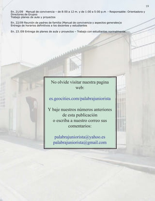 Palabra Juniorista                                                                                1919
 En. 21/09 Manual de convivencia – de 8:00 a 12 m. y de 1:00 a 5:00 p.m - Responsable: Orientadora y
 Directores de Grupoo
 Trabajo planes de aula y proyectos

 En. 22/09 Reunión de padres de familia (Manual de convivencia y aspectos generales)o
 Entrega de horarios definitivos a los docentes y estudiantes

 En. 23 /09 Entrega de planes de aula y proyectos – Trabajo con estudiantes normalmente.




                               No olvide visitar nuestra pagina
                                            web:

                              es.geocities.com/palabrajuniorista

                             Y baje nuestros números anteriores
                                     de esta publicación
                               o escriba a nuestro correo sus
                                        comentarios:

                                  palabrajuniorista@yahoo.es
                                 palabrajuniorista@gmail.com
 