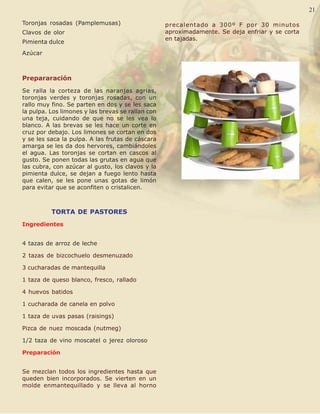 Palabra Juniorista                                                                           21   21

 Toronjas rosadas (Pamplemusas)                     precalentado a 300º F por 30 minutos
 Clavos de olor                                     aproximadamente. Se deja enfriar y se corta
                                                    en tajadas.
 Pimienta dulce
 Azúcar



 Prepararación
 Se ralla la corteza de las naranjas agrias,
 toronjas verdes y toronjas rosadas, con un
 rallo muy fino. Se parten en dos y se les saca
 la pulpa. Los limones y las brevas se rallan con
 una teja, cuidando de que no se les vea lo
 blanco. A las brevas se les hace un corte en
 cruz por debajo. Los limones se cortan en dos
 y se les saca la pulpa. A las frutas de cáscara
 amarga se les da dos hervores, cambiándoles
 el agua. Las toronjas se cortan en cascos al
 gusto. Se ponen todas las grutas en agua que
 las cubra, con azúcar al gusto, los clavos y la
 pimienta dulce, se dejan a fuego lento hasta
 que calen, se les pone unas gotas de limón
 para evitar que se aconfiten o cristalicen.



           TORTA DE PASTORES
 Ingredientes


 4 tazas de arroz de leche

 2 tazas de bizcochuelo desmenuzado

 3 cucharadas de mantequilla

 1 taza de queso blanco, fresco, rallado

 4 huevos batidos

 1 cucharada de canela en polvo

 1 taza de uvas pasas (raisings)

 Pizca de nuez moscada (nutmeg)

 1/2 taza de vino moscatel o jerez oloroso

 Preparación


 Se mezclan todos los ingredientes hasta que
 queden bien incorporados. Se vierten en un
 molde enmantequillado y se lleva al horno
 
