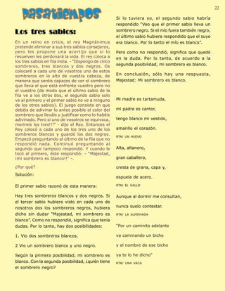 Palabra Juniorista                                                                                   22 22
                                                       Si lo tuviera yo, el segundo sabio habría
                                                       respondido “Veo que el primer sabio lleva un

 Los tres sabios:                                      sombrero negro. Si el mío fuera también negro,
                                                       el último sabio hubiera respondido que el suyo
 En un reino en crisis, el rey Magnánimus              era blanco. Por lo tanto el mío es blanco”.
 pretende eliminar a sus tres sabios consejeros,
 pero les propone una acertijo que si lo               Pero como no respondió, significa que quedó
 resuelven les perdonará la vida. El rey coloca a      en la duda. Por lo tanto, de acuerdo a la
 los tres sabios en fila india. - “Dispongo de cinco
 sombreros, tres blancos y dos negros. Os              segunda posibilidad, mi sombrero es blanco.
 colocaré a cada uno de vosotros uno de estos
 sombreros en lo alto de vuestra cabeza, de            En conclusión, sólo hay una respuesta,
 manera que seréis capaces de ver el sombrero          Majestad: Mi sombrero es blanco.
 que lleva el que está enfrente vuestro pero no
 el vuestro (de modo que el último sabio de la
 fila ve a los otros dos, el segundo sabio solo
 ve al primero y el primer sabio no ve a ninguno       Mi madre es tartamuda,
 de los otros sabios). El juego consiste en que
 debéis de adivinar lo antes posible el color del      mi padre es cantor,
 sombrero que lleváis y justificar como lo habéis
 adivinado. Pero si uno de vosotros se equivoca,       tengo blanco mi vestido,
 morireis los tres!!!” - dijo el Rey. Entonces el
 Rey colocó a cada uno de los tres uno de los          amarillo el corazón.
 sombreros blancos y guardó los dos negros.
                                                       RTA/ UN HUEVO
 Empezó preguntando al último de la fila que no
 respondió nada. Continuó preguntando al
 segundo que tampoco respondió. Y cuando le            Alta, altanero,
 tocó al primero, éste respondió: - “Majestad,
 ¡mi sombrero es blanco!!” -.                          gran caballero,

 ¿Por qué?                                             cresta de grana, capa y,
 Solución:
                                                       espuela de acero.

 El primer sabio razonó de esta manera:                RTA/ EL GALLO


 Hay tres sombreros blancos y dos negros. Si           Aunque al dormir me consultan,
 el tercer sabio hubiera visto en cada uno de
 nosotros dos los sombreros negros, hubiera            nunca suelo contestar.
 dicho sin dudar “Majestad, mi sombrero es             RTA/ LA ALMOHADA

 blanco”. Como no respondió, significa que tenía
 dudas. Por lo tanto, hay dos posibilidades:           “Por un caminito adelante

 1. Vio dos sombreros blancos.                         va caminando un bicho

 2 Vio un sombrero blanco y uno negro.                 y el nombre de ese bicho

 Según la primera posibilidad, mi sombrero es          ya te lo he dicho”
 blanco. Con la segunda posibilidad, ¿quién tiene      RTA/ UNA VACA
 el sombrero negro?
 