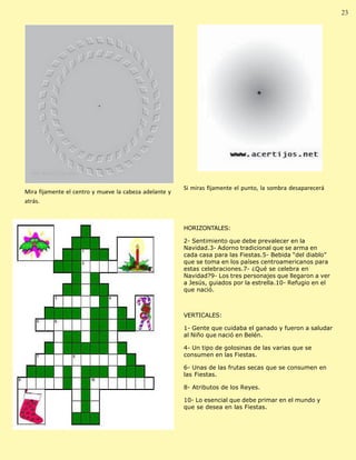 Palabra Juniorista                                                                                             23 23




                                                         Si miras fijamente el punto, la sombra desaparecerá
 Mira fijamente el centro y mueve la cabeza adelante y
 atrás.



                                                         HORIZONTALES:

                                                         2- Sentimiento que debe prevalecer en la
                                                         Navidad.3- Adorno tradicional que se arma en
                                                         cada casa para las Fiestas.5- Bebida “del diablo”
                                                         que se toma en los países centroamericanos para
                                                         estas celebraciones.7- ¿Qué se celebra en
                                                         Navidad?9- Los tres personajes que llegaron a ver
                                                         a Jesús, guiados por la estrella.10- Refugio en el
                                                         que nació.



                                                         VERTICALES:

                                                         1- Gente que cuidaba el ganado y fueron a saludar
                                                         al Niño que nació en Belén.

                                                         4- Un tipo de golosinas de las varias que se
                                                         consumen en las Fiestas.

                                                         6- Unas de las frutas secas que se consumen en
                                                         las Fiestas.

                                                         8- Atributos de los Reyes.

                                                         10- Lo esencial que debe primar en el mundo y
                                                         que se desea en las Fiestas.
 
