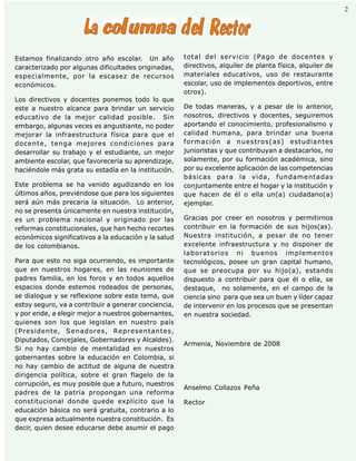 Palabra Juniorista                                                                                   2    2




Estamos finalizando otro año escolar. Un año          total del servicio (Pago de docentes y
caracterizado por algunas dificultades originadas,    directivos, alquiler de planta física, alquiler de
especialmente, por la escasez de recursos             materiales educativos, uso de restaurante
económicos.                                           escolar, uso de implementos deportivos, entre
                                                      otros).
Los directivos y docentes ponemos todo lo que
este a nuestro alcance para brindar un servicio       De todas maneras, y a pesar de lo anterior,
educativo de la mejor calidad posible. Sin            nosotros, directivos y docentes, seguiremos
embargo, algunas veces es angustiante, no poder       aportando el conocimiento, profesionalismo y
mejorar la infraestructura física para que el         calidad humana, para brindar una buena
docente, tenga mejores condiciones para               formación a nuestros(as) estudiantes
desarrollar su trabajo y el estudiante, un mejor      junioristas y que contribuyan a destacarlos, no
ambiente escolar, que favorecería su aprendizaje,     solamente, por su formación académica, sino
haciéndole más grata su estadía en la institución.    por su excelente aplicación de las competencias
                                                      básicas para la vida, fundamentadas
Este problema se ha venido agudizando en los          conjuntamente entre el hogar y la institución y
últimos años, previéndose que para los siguientes     que hacen de él o ella un(a) ciudadano(a)
será aún más precaria la situación. Lo anterior,      ejemplar.
no se presenta únicamente en nuestra institución,
es un problema nacional y originado por las           Gracias por creer en nosotros y permitirnos
reformas constitucionales, que han hecho recortes     contribuir en la formación de sus hijos(as).
económicos significativos a la educación y la salud   Nuestra institución, a pesar de no tener
de los colombianos.                                   excelente infraestructura y no disponer de
                                                      laboratorios ni buenos implementos
Para que esto no siga ocurriendo, es importante       tecnológicos, posee un gran capital humano,
que en nuestros hogares, en las reuniones de          que se preocupa por su hijo(a), estando
padres familia, en los foros y en todos aquellos      dispuesto a contribuir para que él o ella, se
espacios donde estemos rodeados de personas,          destaque, no solamente, en el campo de la
se dialogue y se reflexione sobre este tema, que      ciencia sino para que sea un buen y líder capaz
estoy seguro, va a contribuir a generar conciencia,   de intervenir en los procesos que se presentan
y por ende, a elegir mejor a nuestros gobernantes,    en nuestra sociedad.
quienes son los que legislan en nuestro país
(Presidente, Senadores, Representantes,
Diputados, Concejales, Gobernadores y Alcaldes).
                                                      Armenia, Noviembre de 2008
Si no hay cambio de mentalidad en nuestros
gobernantes sobre la educación en Colombia, si
no hay cambio de actitud de alguna de nuestra
dirigencia política, sobre el gran flagelo de la
corrupción, es muy posible que a futuro, nuestros
                                                      Anselmo Collazos Peña
padres de la patria propongan una reforma
constitucional donde quede explícito que la           Rector
educación básica no será gratuita, contrario a lo
que expresa actualmente nuestra constitución. Es
decir, quien desee educarse debe asumir el pago
 