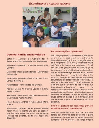 Palabra Juniorista        Entrevistamos a nuestros maestros                                       3    3




                                                   Por qué escogió esta profesión?.
 Docente: Mariled Puerta Valencia                  No conseguí puesto como secretaria; entonces
                                                   un amigo de mi papá me dijo que entrara a la
 Estudios: Auxiliar de Contabilidad y
                                                   Normal (Nocturna) y él me conseguía puesto
 Secretariado Bto. Comercial - R. Adoratrices
                                                   en el magisterio. Así lo hice y con sólo la mitad
 Normalista (Maestro)   - Normal Superior del      del Quinto de Normal me nombraron. En el
 Quindío                                           año 1972 me gradué como MAESTRO y ya le
                                                   tenía amor a mi profesión. Aquí me tienen hoy
 Licenciada en Lenguas Modernas – Universidad      con 39 años de trabajo. Empecé a los 18 años
 del Quindío                                       de edad. (sumen y sabrán mi edad). He
                                                   recorrido muy pocas Instituciones. Un año en
 Especialista en Pedagogía de la Lectoescritura:
                                                   Escuela rural de Barcelona Alta de Circasia, 15
 Lengua Materna y
                                                   años en la Escuela Juan XXIII y 23 años en la
 Matemáticas – Universidad del Quindío.            Càmara Junior (cinco de los cuales fui
                                                   Coordinadora-Tesorera),           con          la
 Padres: Jesús M. Puerta Loaiza y Emma             reestructuración volví al aula. Ahora estoy
 Valencia Garcia                                   contagiándome del amor y vitalidad que tienen
                                                   los niños de Primero. Nunca he tomado este
 Hermanos: Jesús Arley, Julio César (Fallecidos)
                                                   grupo como un castigo o un motivo para que
 y Luz Aleyda Puerta Valencia
                                                   me retirara como lo pensaron muchas
 Hijos: Gustavo Andrès y Fabio Alonso Marin        personas.
 Puerta
                                                   Cómo le gustaría ser recordada por los
 Producción Literaria: Me ha gustado mucho         estudiantes y los compañeros?
 hacer rimas. He escrito una serie de coplas y
                                                   Que me recuerden como soy. Ya cada uno
 poesías para cada momento significativo.
                                                   tendrá sus motivos para quererme o para
 (Nunca las guardo, cada vez hago una
                                                   detestarme. Lo único que yo siento es que he
 diferente).
                                                   cumplido con mi deber y no tengo ningún
 