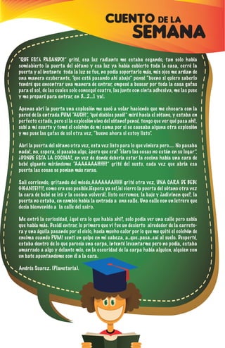 CUENTO DE LA
SEMANA
“QUE ESTÁ PASANDO!” grité, esa luz radiante me estaba cegando, tan solo había
semiabierto la puerta del sótano y esa luz ya había cubierto toda la casa, cerré la
puerta y al instante toda la luz se fue, no podía soportarlo más, mis ojos me ardían de
una manera exuberante, “que está pasando ahí abajo” pensé “bueno si quiero saberlo
tendré que encontrar una manera de entrar, empecé a buscar por toda la casa gafas
para el sol, de las cuales solo conseguí cuatro, las junte con cinta adhesiva, me las puse
y me preparé para entrar, en 3...2...1 ya!.
Apenas abrí la puerta una explosión me sacó a volar haciendo que me chocara con la
pared de la entrada PUM “AUCH!”, ”qué diablos pasó!” miré hacia el sótano, y estaba en
perfecto estado, pero si la explosión vino del sótano! pensé, tengo que ver qué pasa ahí!,
subí a mi cuarto y tomé el colchón de mi cama por si se causaba alguna otra explosión
y me puse las gafas de sol otra vez, “bueno ahora si estoy listo”.
Abrí la puerta del sótano otra vez, esta vez listo para lo que viniera pero….. No pasaba
nada!, no, espera, si pasaba algo, ¿pero que era? “claro las cosas no están en su lugar”,
¿DONDE ESTA LA COCINA?, en vez de donde debería estar la cocina había una cara de
bebé gigante mirándome “AAAAAAAHHH!” grité del susto, cada vez que abría esa
puerta las cosas se ponían más raras.
Salí corriendo, gritando del miedo,AAAAAAAHHH grité otra vez, UNA CARA DE BEBÉ
GIGANTE!?!?, como era eso posible.¡Espera ya se!,¡si cierro la puerta del sótano otra vez
la cara de bebé se irá y la cocina volverá!, listo cerremos, la baje y ¿adivinen que?, la
puerta no estaba, en cambio había la entrada a una calle. Una calle con un letrero que
decía bienvenido a la calle del sairo.
Me entró la curiosidad, ¿qué era lo que habia ahi?, solo podía ver una calle pero sabía
que había más. Decidí entrar, lo primero que vi fue un desierto alrededor de la carrete-
ra y una águila pasando por el cielo, hacía mucho calor por lo que me quité el colchón de
encima cuando PUM! sentí un golpe en mi cabeza, a..que..pasa..caí al suelo. Desperté,
estaba dentro de lo que parecía una carpa, intenté levantarme pero no podía, estaba
amarrado a algo y delante mio, en la oscuridad de la carpa había alguien, alguien con
un bate apuntandome con él a la cara.
Andrés Suarez. (Planetaria).
 