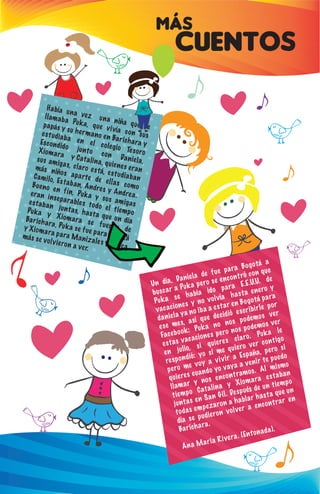 MÁS
CUENTOS
Había una vez una niña que se
llamaba Puka, que vivía con sus
papás y su hermano en Barichara y
estudiaba en el colegio Tesoro
Escondido junto con Daniela,
Xiomara y Catalina, quienes eran
sus amigas, claro está, estudiaban
más niños aparte de ellas como
Camilo, Estaban, Andres y Andrea.
Bueno en fin, Puka y sus amigas
eran inseparables todo el tiempo
estaban juntas, hasta que un día
Puka y Xiomara se fueron de
Barichara, Puka se fue para Bogotá
y Xiomara para Manizales y nunca
más se volvieron a ver.
Un día, Daniela de fue para Bogotá a
buscar a Puka pero se encontró con que
Puka se había ido para E.E.U.U. de
vacaciones y no volvía hasta enero y
daniela ya no iba a estar en Bogotá para
ese mes, así que decidió escribirle por
Facebook: Puka no nos podemos ver
estas vacaciones pero nos podemos ver
en julio, si quieres claro. Puka le
respondió: yo si me quiero ver contigo
pero me voy a vivir a España, pero si
quieres cuando yo vaya a venir te puedo
llamar y nos encontramos. Al mismo
tiempo Catalina y Xiomara estaban
juntas en San Gil. Después de un tiempo
todas empezaron a hablar hasta que un
día se pudieron volver a encontrar en
Barichara.
Ana Maria Rivera. (Entonada).
 