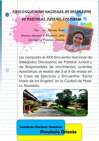 Construcción colectiva: ¿Cuál es el plan?
Desde el plan quinquenal entregado en la III
Asamblea General del 2010 en Lisboa, Portu-
gal se expusieron las cinco líneas de acción
las cuales son Vida Espiritual, Formación, Servi-
cio y Misión, Familia Vicentina y Autofinancia-
ción. Se Tomó como referencia el trabajo rea-
lizado anteriormente dando una mirada a los
compromisos y proyecciones que se tienen
como JMV Colombia. Dando como resultado
algunos compromisos para seguir en el traba-
jo de unificación.
Fue una fin de semana muy provechoso ya que
cada participante compartió su experiencia
desde su realidad y así se continuaron uniendo
lazos de fraternidad y compromiso para lograr
que seamos JMV Colombia un solo corazón”
XXXI ENCUENTRO NACIONAL DE DELEGADOS
DE PASTORAL JUVENIL COLOMBIA
Por: Sor Marcela Rivas
Asesora Nacional y Provincial JMV
Colombia y Provincia Oriente
Les comparto el XXXI Encuentro Nacional de
Delegados Diocesanos de Pastoral Juvenil y
de Responsables de Movimientos Juveniles
Apostólicos se realizó del 3 al 6 de marzo en
la Casa de Ejercicios y Encuentros "Santa
María de los Ángeles" en la Ciudad de Perei-
ra, Risaralda.
Juventudes Marianas Vicentinas
Provincia Oriente
 