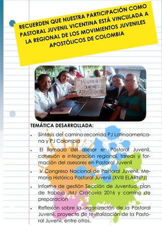RECUERDEN QUE NUESTRA PARTICIPACIÓN COMO
PASTORAL JUVENIL VICENTINA ESTÁ VINCULADA A
LA REGIONAL DE LOS MOVIMIENTOS JUVENILES
APOSTÓLICOS DE COLOMBIA
TEMÁTICA DESARROLLADA:
 Síntesis del camino recorrido PJ Latinoamerica-
na y PJ Colombia
 El llamado del asesor en Pastoral Juvenil,
cohesión e integración regional, tareas y for-
mación del asesores en Pastoral Juvenil
 V Congreso Nacional de Pastoral Juvenil, Me-
moria Histórica Pastoral Juvenil (XVIII ELARNPJ)
 Informe de gestión Sección de Juventud, plan
de trabajo JMJ Cracovia 2016 y camino de
preparación
 Reflexión sobre la organización de la Pastoral
Juvenil, proyecto de revitalización de la Pasto-
ral Juvenil, entre otros.
 