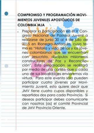 COMPROMISO Y PROGRAMACIÓN MOVI-
MIENTOS JUVENILES APOSTÓLICOS DE
COLOMBIA MJA
 Preparar la participación en el V Con-
greso Nacional de Pastoral Juvenil a
realizarse de junio 30 al 4 de julio de
2015 en Rionegro-Antioquia, cuyo te-
ma es “Historia y vida de las y los jóve-
nes colombianos que se encuentran
con Jesucristo, discípulos misioneros
constructores de Paz y Reconcilia-
ción”. Esta preparación se realizará
por medio de una cartilla, que a cada
una de sus localidades enviaremos vía
virtual. Para este evento sólo pueden
participar cuatro jóvenes por Movi-
miento Juvenil, esto quiere decir que
JMV tiene cuatro cupos disponibles y
repartidos dos para cada Provincia. Si
deseas participar debes comunicarte
con nosotros (as) el comité Provincial
de JMV Provincia Oriente.
 