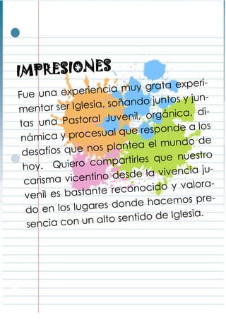 IMPRESIONES
Fue una experiencia muy grata experi-
mentar ser Iglesia, soñando juntos y jun-
tas una Pastoral Juvenil, orgánica, di-
námica y procesual que responde a los
desafíos que nos plantea el mundo de
hoy. Quiero compartirles que nuestro
carisma vicentino desde la vivencia ju-
venil es bastante reconocido y valora-
do en los lugares donde hacemos pre-
sencia con un alto sentido de Iglesia.
 