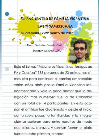 VII ENCUENTRO DE FAMILIA VICENTINA
LATINOAMERICANA
Por: Christian Cataño C.M
Director Nacional JMV
Guatemala 17-22 marzo de 2015
Bajo el Lema: “Misioneros Vicentinos, testigos de
Fe y Caridad” 135 personas de 23 países, nos di-
mos cita para continuar el camino emprendido
varios años atrás por la Familia Vicentina lati-
noamericana y vale la pena anotar que la de-
legación más numerosa fue la de Colombia
con un total de 14 participantes. En esta oca-
sión el anfitrión fue Guatemala y desde el inicio,
como suele pasar, la familiaridad y la integra-
ción se abrieron paso entre nosotros de modo
que saludos, abrazos, y sonrisas fueron el plato
fuerte nuestra primera jornada.
 
