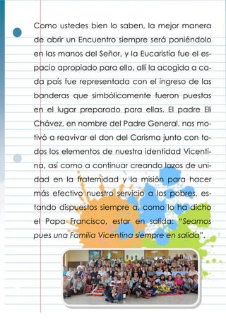 Como ustedes bien lo saben, la mejor manera
de abrir un Encuentro siempre será poniéndolo
en las manos del Señor, y la Eucaristía fue el es-
pacio apropiado para ello, allí la acogida a ca-
da país fue representada con el ingreso de las
banderas que simbólicamente fueron puestas
en el lugar preparado para ellas. El padre Eli
Chávez, en nombre del Padre General, nos mo-
tivó a reavivar el don del Carisma junto con to-
dos los elementos de nuestra identidad Vicenti-
na, así como a continuar creando lazos de uni-
dad en la fraternidad y la misión para hacer
más efectivo nuestro servicio a los pobres, es-
tando dispuestos siempre a, como lo ha dicho
el Papa Francisco, estar en salida: “Seamos
pues una Familia Vicentina siempre en salida”.
 