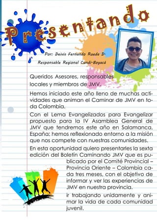 Queridos Asesores, responsables
locales y miembros de JMV.
Hemos iniciado este año lleno de muchas acti-
vidades que animan el Caminar de JMV en to-
da Colombia.
Con el Lema Evangelizados para Evangelizar
propuesto para la IV Asamblea General de
JMV que tendremos este año en Salamanca,
España; hemos reflexionado entorno a la misión
que nos compete con nuestras comunidades.
En esta oportunidad quiero presentarles la sexta
edición del Boletín Caminando JMV que es pu-
blicado por el Comité Provincial –
Provincia Oriente – Colombia ca-
da tres meses, con el objetivo de
informar y ver las experiencias de
JMV en nuestra provincia.
ir trabajando unidamente y ani-
mar la vida de cada comunidad
juvenil.
Por: Deivis Fernando Rueda D.
Responsable Regional Cundi-Boyacá
 