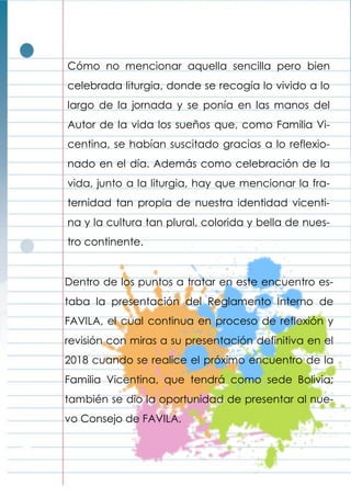 Cómo no mencionar aquella sencilla pero bien
celebrada liturgia, donde se recogía lo vivido a lo
largo de la jornada y se ponía en las manos del
Autor de la vida los sueños que, como Familia Vi-
centina, se habían suscitado gracias a lo reflexio-
nado en el día. Además como celebración de la
vida, junto a la liturgia, hay que mencionar la fra-
ternidad tan propia de nuestra identidad vicenti-
na y la cultura tan plural, colorida y bella de nues-
tro continente.
Dentro de los puntos a tratar en este encuentro es-
taba la presentación del Reglamento Interno de
FAVILA, el cual continua en proceso de reflexión y
revisión con miras a su presentación definitiva en el
2018 cuando se realice el próximo encuentro de la
Familia Vicentina, que tendrá como sede Bolivia;
también se dio la oportunidad de presentar al nue-
vo Consejo de FAVILA.
 