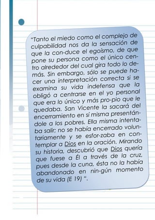 “Tanto el miedo como el complejo de
culpabilidad nos da la sensación de
que la con-duce el egoísmo, de que
pone su persona como el único cen-
tro alrededor del cual gira todo lo de-
más. Sin embargo, sólo se puede ha-
cer una interpretación correcta si se
examina su vida indefensa que la
obligó a centrarse en el yo personal
que era lo único y más pro-pio que le
quedaba. San Vicente la sacará del
encerramiento en sí misma presentán-
dole a los pobres. Ella misma intenta-
ba salir; no se había encerrado volun-
tariamente y se esfor-zaba en con-
templar a Dios en la oración. Mirando
su historia, descubrió que Dios quería
que fuese a Él a través de la cruz,
pues desde la cuna, ésta no la había
abandonado en nin-gún momento
de su vida (E 19) “.
 